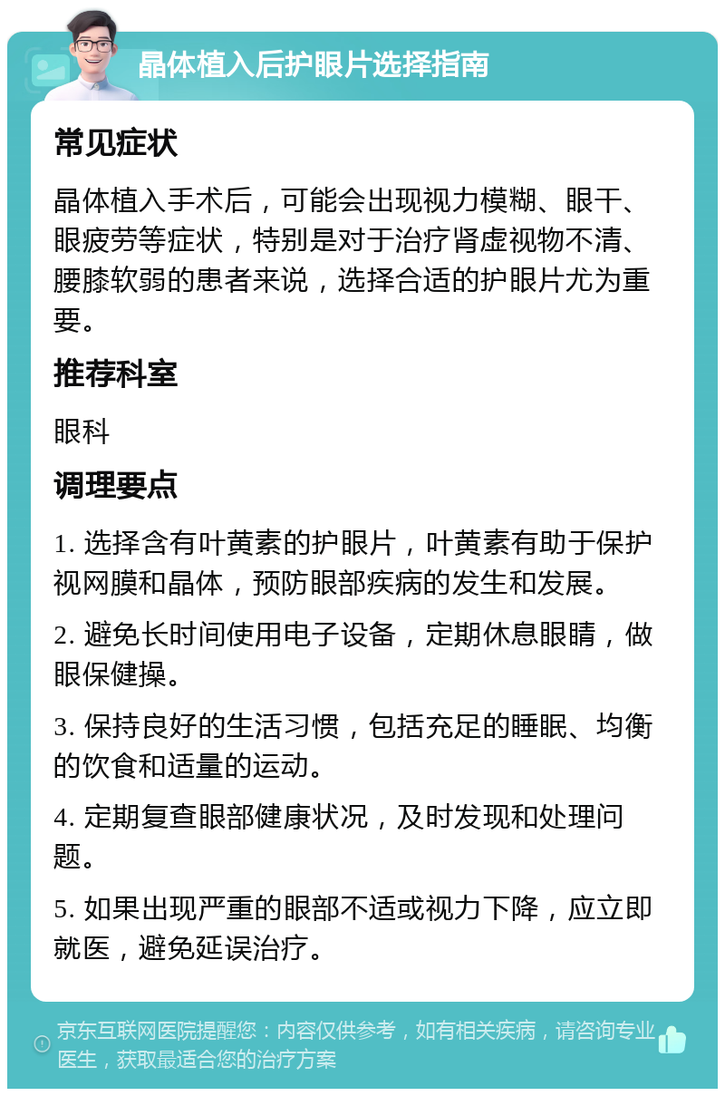 晶体植入后护眼片选择指南 常见症状 晶体植入手术后，可能会出现视力模糊、眼干、眼疲劳等症状，特别是对于治疗肾虚视物不清、腰膝软弱的患者来说，选择合适的护眼片尤为重要。 推荐科室 眼科 调理要点 1. 选择含有叶黄素的护眼片，叶黄素有助于保护视网膜和晶体，预防眼部疾病的发生和发展。 2. 避免长时间使用电子设备，定期休息眼睛，做眼保健操。 3. 保持良好的生活习惯，包括充足的睡眠、均衡的饮食和适量的运动。 4. 定期复查眼部健康状况，及时发现和处理问题。 5. 如果出现严重的眼部不适或视力下降，应立即就医，避免延误治疗。