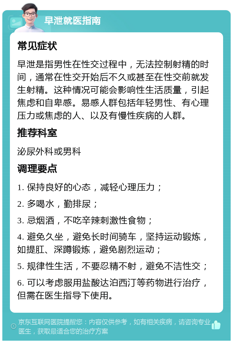 早泄就医指南 常见症状 早泄是指男性在性交过程中，无法控制射精的时间，通常在性交开始后不久或甚至在性交前就发生射精。这种情况可能会影响性生活质量，引起焦虑和自卑感。易感人群包括年轻男性、有心理压力或焦虑的人、以及有慢性疾病的人群。 推荐科室 泌尿外科或男科 调理要点 1. 保持良好的心态，减轻心理压力； 2. 多喝水，勤排尿； 3. 忌烟酒，不吃辛辣刺激性食物； 4. 避免久坐，避免长时间骑车，坚持运动锻炼，如提肛、深蹲锻炼，避免剧烈运动； 5. 规律性生活，不要忍精不射，避免不洁性交； 6. 可以考虑服用盐酸达泊西汀等药物进行治疗，但需在医生指导下使用。