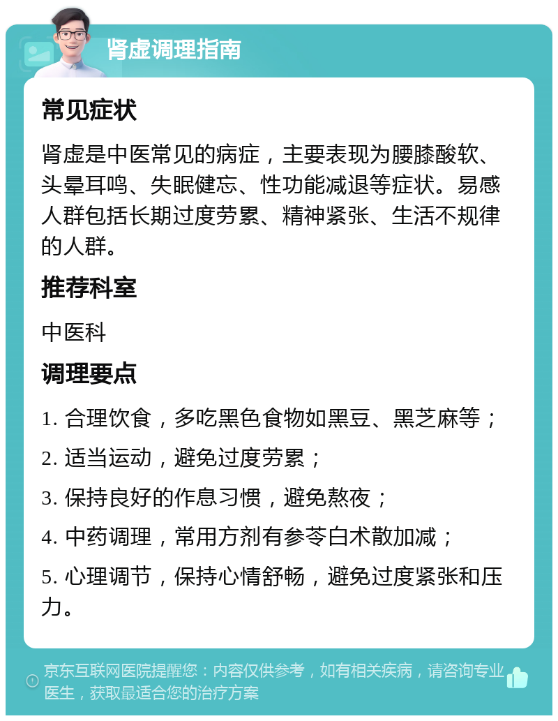 肾虚调理指南 常见症状 肾虚是中医常见的病症，主要表现为腰膝酸软、头晕耳鸣、失眠健忘、性功能减退等症状。易感人群包括长期过度劳累、精神紧张、生活不规律的人群。 推荐科室 中医科 调理要点 1. 合理饮食，多吃黑色食物如黑豆、黑芝麻等； 2. 适当运动，避免过度劳累； 3. 保持良好的作息习惯，避免熬夜； 4. 中药调理，常用方剂有参苓白术散加减； 5. 心理调节，保持心情舒畅，避免过度紧张和压力。