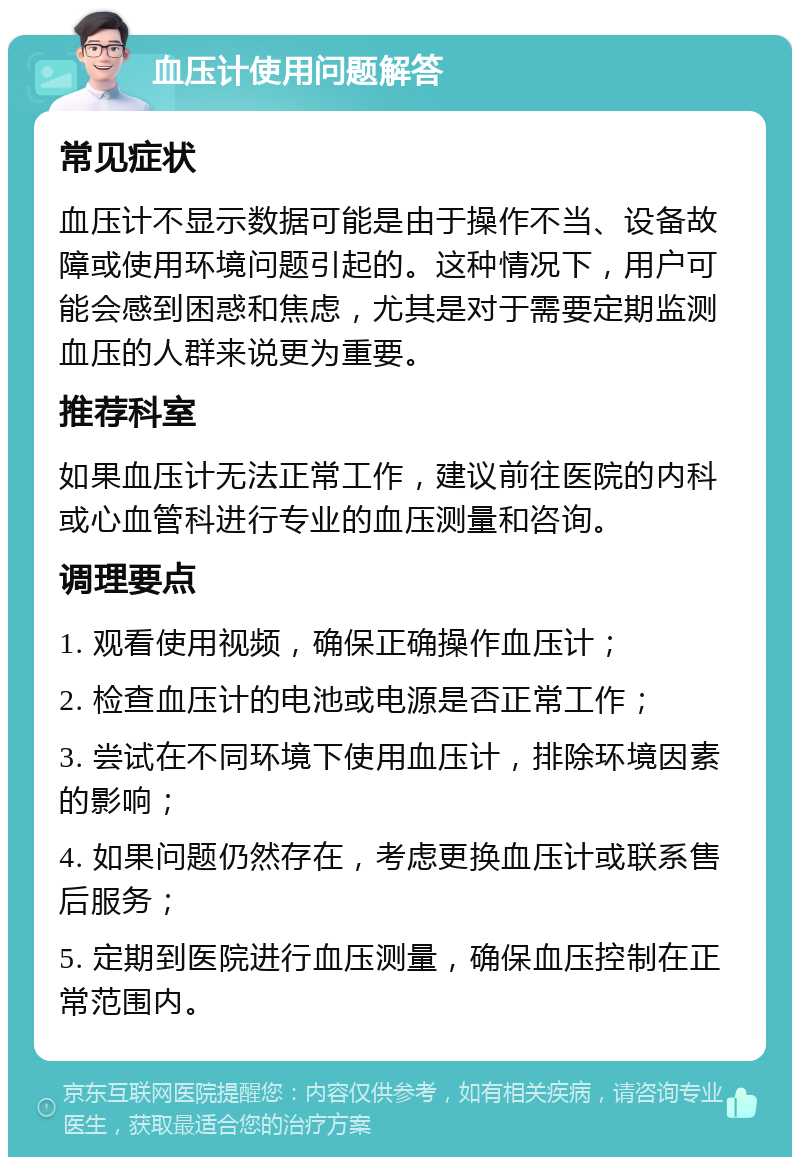 血压计使用问题解答 常见症状 血压计不显示数据可能是由于操作不当、设备故障或使用环境问题引起的。这种情况下，用户可能会感到困惑和焦虑，尤其是对于需要定期监测血压的人群来说更为重要。 推荐科室 如果血压计无法正常工作，建议前往医院的内科或心血管科进行专业的血压测量和咨询。 调理要点 1. 观看使用视频，确保正确操作血压计； 2. 检查血压计的电池或电源是否正常工作； 3. 尝试在不同环境下使用血压计，排除环境因素的影响； 4. 如果问题仍然存在，考虑更换血压计或联系售后服务； 5. 定期到医院进行血压测量，确保血压控制在正常范围内。