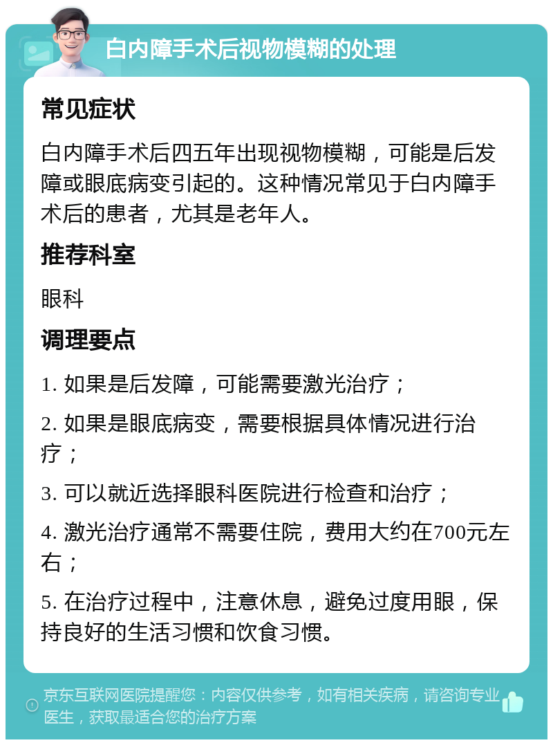 白内障手术后视物模糊的处理 常见症状 白内障手术后四五年出现视物模糊，可能是后发障或眼底病变引起的。这种情况常见于白内障手术后的患者，尤其是老年人。 推荐科室 眼科 调理要点 1. 如果是后发障，可能需要激光治疗； 2. 如果是眼底病变，需要根据具体情况进行治疗； 3. 可以就近选择眼科医院进行检查和治疗； 4. 激光治疗通常不需要住院，费用大约在700元左右； 5. 在治疗过程中，注意休息，避免过度用眼，保持良好的生活习惯和饮食习惯。