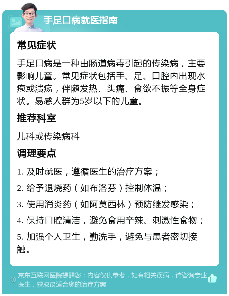 手足口病就医指南 常见症状 手足口病是一种由肠道病毒引起的传染病，主要影响儿童。常见症状包括手、足、口腔内出现水疱或溃疡，伴随发热、头痛、食欲不振等全身症状。易感人群为5岁以下的儿童。 推荐科室 儿科或传染病科 调理要点 1. 及时就医，遵循医生的治疗方案； 2. 给予退烧药（如布洛芬）控制体温； 3. 使用消炎药（如阿莫西林）预防继发感染； 4. 保持口腔清洁，避免食用辛辣、刺激性食物； 5. 加强个人卫生，勤洗手，避免与患者密切接触。