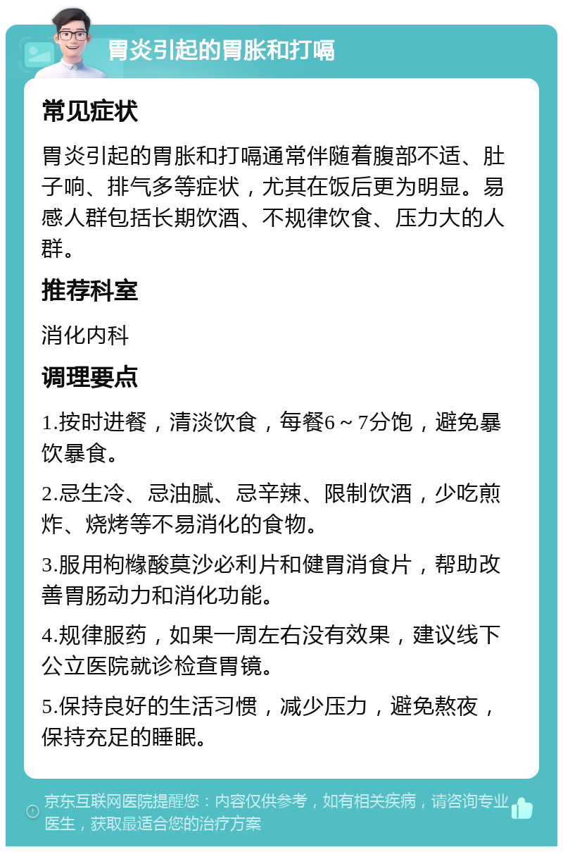 胃炎引起的胃胀和打嗝 常见症状 胃炎引起的胃胀和打嗝通常伴随着腹部不适、肚子响、排气多等症状，尤其在饭后更为明显。易感人群包括长期饮酒、不规律饮食、压力大的人群。 推荐科室 消化内科 调理要点 1.按时进餐，清淡饮食，每餐6～7分饱，避免暴饮暴食。 2.忌生冷、忌油腻、忌辛辣、限制饮酒，少吃煎炸、烧烤等不易消化的食物。 3.服用枸橼酸莫沙必利片和健胃消食片，帮助改善胃肠动力和消化功能。 4.规律服药，如果一周左右没有效果，建议线下公立医院就诊检查胃镜。 5.保持良好的生活习惯，减少压力，避免熬夜，保持充足的睡眠。