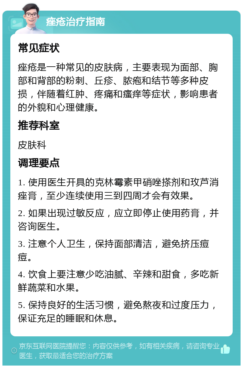 痤疮治疗指南 常见症状 痤疮是一种常见的皮肤病，主要表现为面部、胸部和背部的粉刺、丘疹、脓疱和结节等多种皮损，伴随着红肿、疼痛和瘙痒等症状，影响患者的外貌和心理健康。 推荐科室 皮肤科 调理要点 1. 使用医生开具的克林霉素甲硝唑搽剂和玫芦消痤膏，至少连续使用三到四周才会有效果。 2. 如果出现过敏反应，应立即停止使用药膏，并咨询医生。 3. 注意个人卫生，保持面部清洁，避免挤压痘痘。 4. 饮食上要注意少吃油腻、辛辣和甜食，多吃新鲜蔬菜和水果。 5. 保持良好的生活习惯，避免熬夜和过度压力，保证充足的睡眠和休息。