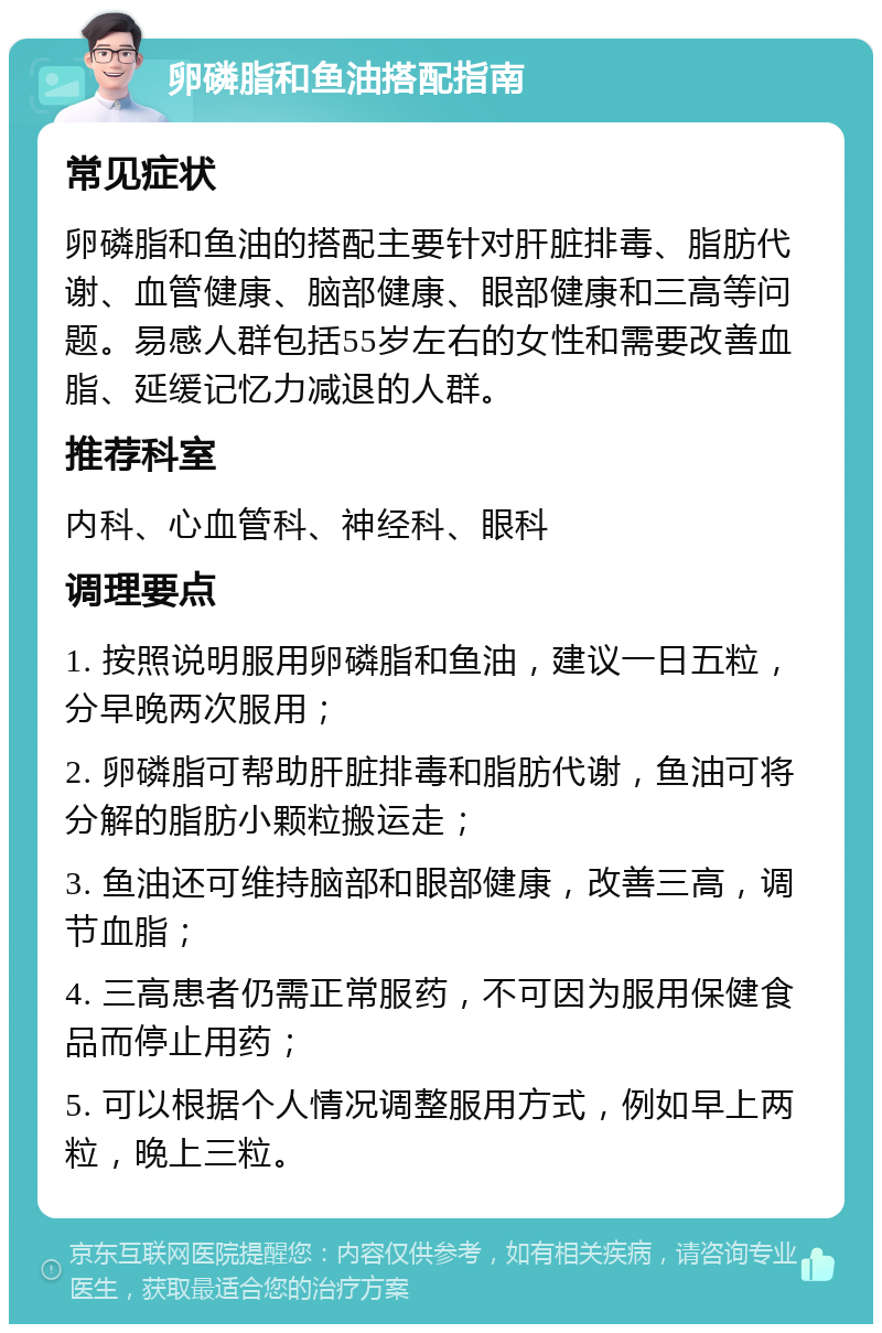 卵磷脂和鱼油搭配指南 常见症状 卵磷脂和鱼油的搭配主要针对肝脏排毒、脂肪代谢、血管健康、脑部健康、眼部健康和三高等问题。易感人群包括55岁左右的女性和需要改善血脂、延缓记忆力减退的人群。 推荐科室 内科、心血管科、神经科、眼科 调理要点 1. 按照说明服用卵磷脂和鱼油，建议一日五粒，分早晚两次服用； 2. 卵磷脂可帮助肝脏排毒和脂肪代谢，鱼油可将分解的脂肪小颗粒搬运走； 3. 鱼油还可维持脑部和眼部健康，改善三高，调节血脂； 4. 三高患者仍需正常服药，不可因为服用保健食品而停止用药； 5. 可以根据个人情况调整服用方式，例如早上两粒，晚上三粒。