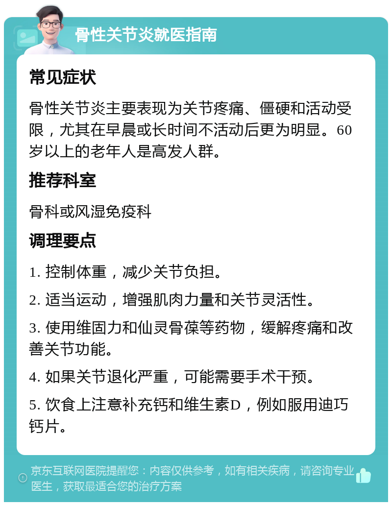 骨性关节炎就医指南 常见症状 骨性关节炎主要表现为关节疼痛、僵硬和活动受限，尤其在早晨或长时间不活动后更为明显。60岁以上的老年人是高发人群。 推荐科室 骨科或风湿免疫科 调理要点 1. 控制体重，减少关节负担。 2. 适当运动，增强肌肉力量和关节灵活性。 3. 使用维固力和仙灵骨葆等药物，缓解疼痛和改善关节功能。 4. 如果关节退化严重，可能需要手术干预。 5. 饮食上注意补充钙和维生素D，例如服用迪巧钙片。