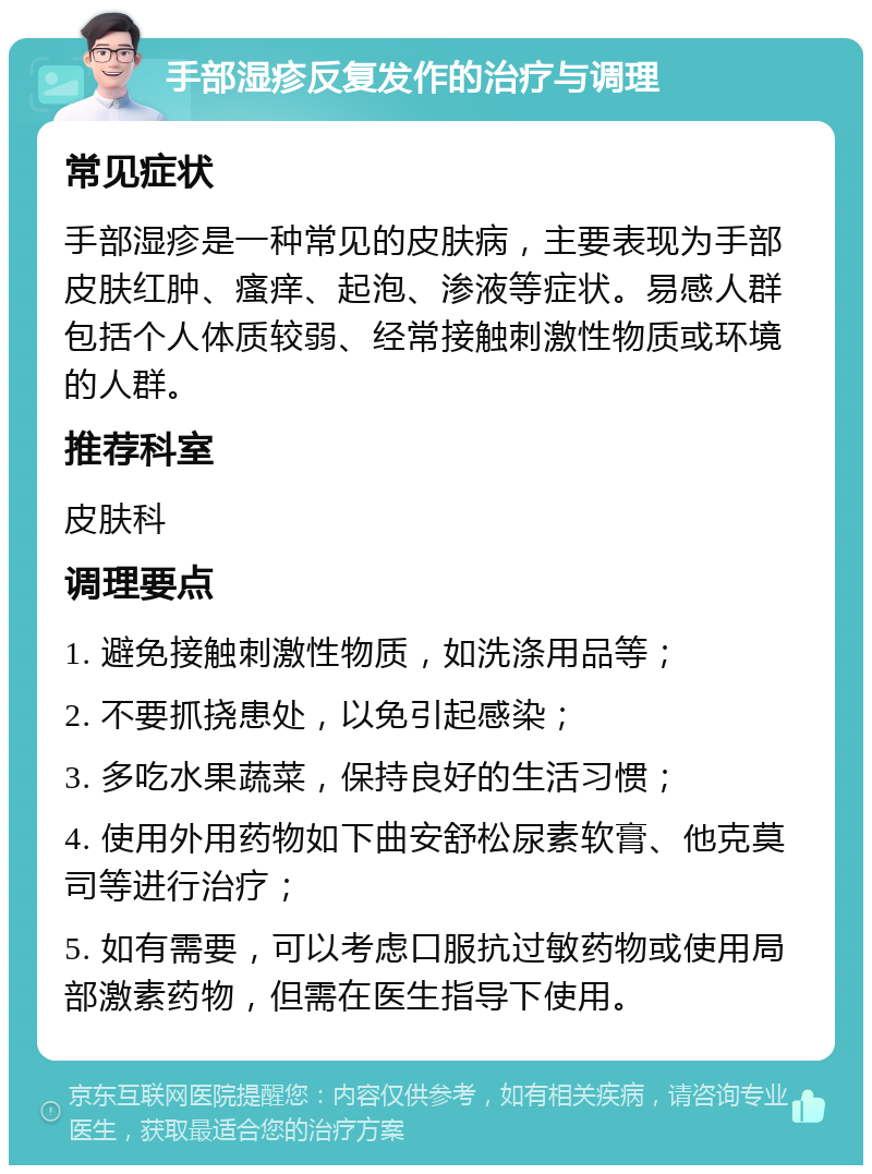 手部湿疹反复发作的治疗与调理 常见症状 手部湿疹是一种常见的皮肤病，主要表现为手部皮肤红肿、瘙痒、起泡、渗液等症状。易感人群包括个人体质较弱、经常接触刺激性物质或环境的人群。 推荐科室 皮肤科 调理要点 1. 避免接触刺激性物质，如洗涤用品等； 2. 不要抓挠患处，以免引起感染； 3. 多吃水果蔬菜，保持良好的生活习惯； 4. 使用外用药物如下曲安舒松尿素软膏、他克莫司等进行治疗； 5. 如有需要，可以考虑口服抗过敏药物或使用局部激素药物，但需在医生指导下使用。