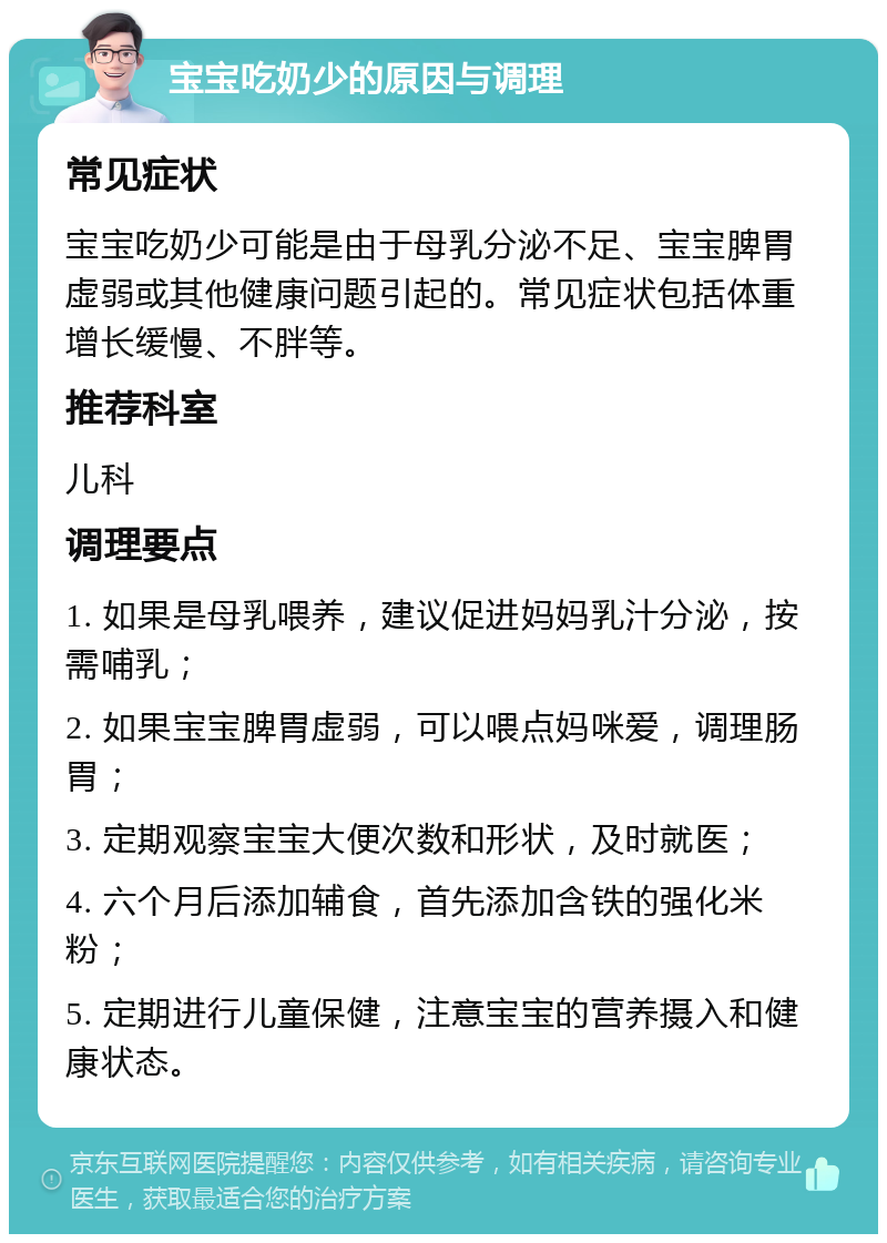 宝宝吃奶少的原因与调理 常见症状 宝宝吃奶少可能是由于母乳分泌不足、宝宝脾胃虚弱或其他健康问题引起的。常见症状包括体重增长缓慢、不胖等。 推荐科室 儿科 调理要点 1. 如果是母乳喂养，建议促进妈妈乳汁分泌，按需哺乳； 2. 如果宝宝脾胃虚弱，可以喂点妈咪爱，调理肠胃； 3. 定期观察宝宝大便次数和形状，及时就医； 4. 六个月后添加辅食，首先添加含铁的强化米粉； 5. 定期进行儿童保健，注意宝宝的营养摄入和健康状态。