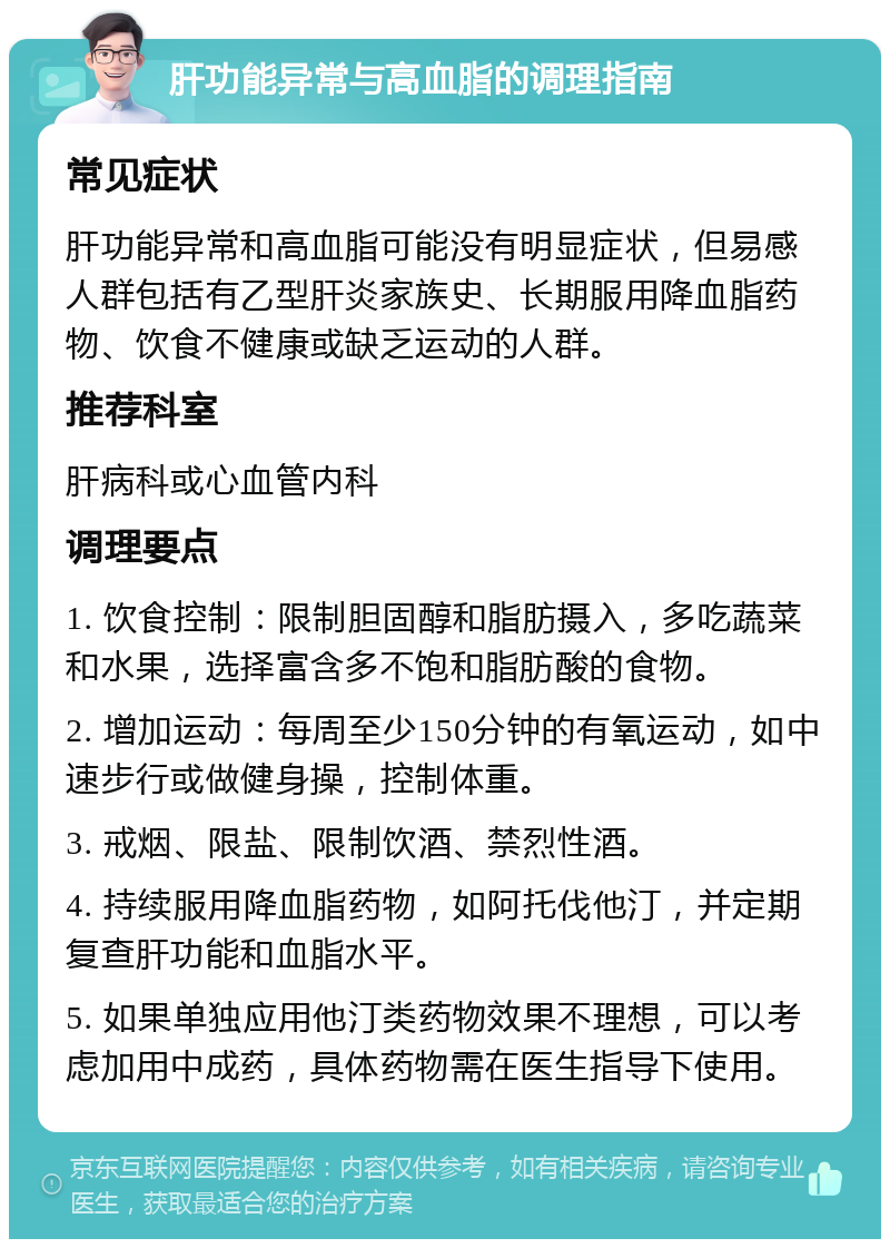 肝功能异常与高血脂的调理指南 常见症状 肝功能异常和高血脂可能没有明显症状，但易感人群包括有乙型肝炎家族史、长期服用降血脂药物、饮食不健康或缺乏运动的人群。 推荐科室 肝病科或心血管内科 调理要点 1. 饮食控制：限制胆固醇和脂肪摄入，多吃蔬菜和水果，选择富含多不饱和脂肪酸的食物。 2. 增加运动：每周至少150分钟的有氧运动，如中速步行或做健身操，控制体重。 3. 戒烟、限盐、限制饮酒、禁烈性酒。 4. 持续服用降血脂药物，如阿托伐他汀，并定期复查肝功能和血脂水平。 5. 如果单独应用他汀类药物效果不理想，可以考虑加用中成药，具体药物需在医生指导下使用。