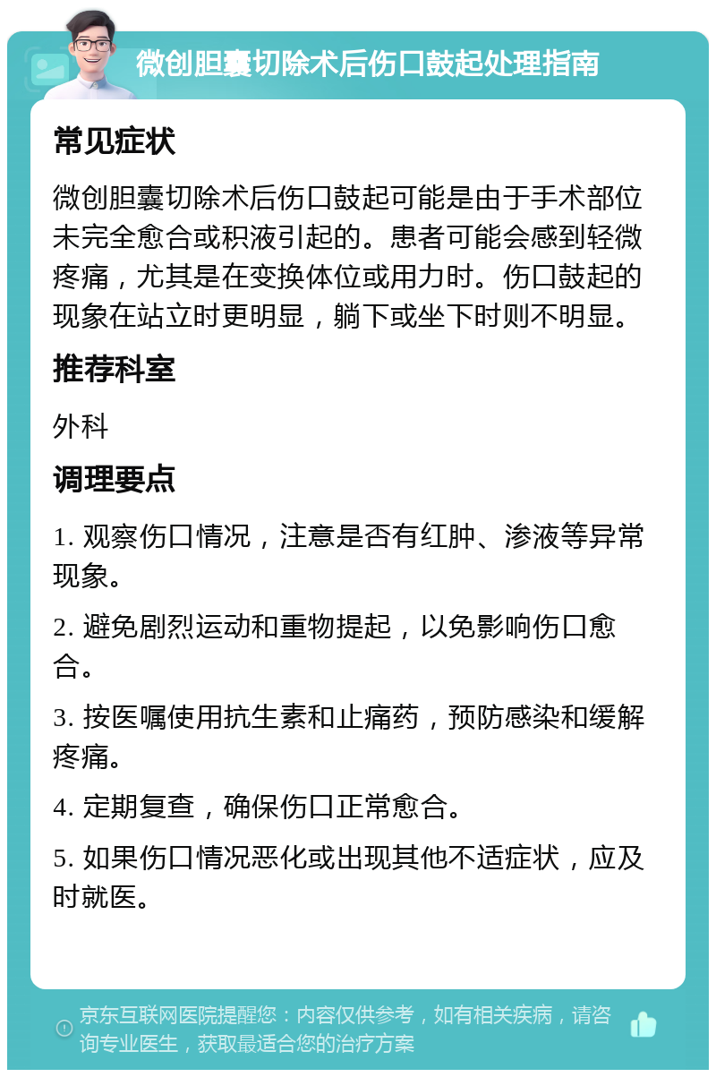 微创胆囊切除术后伤口鼓起处理指南 常见症状 微创胆囊切除术后伤口鼓起可能是由于手术部位未完全愈合或积液引起的。患者可能会感到轻微疼痛，尤其是在变换体位或用力时。伤口鼓起的现象在站立时更明显，躺下或坐下时则不明显。 推荐科室 外科 调理要点 1. 观察伤口情况，注意是否有红肿、渗液等异常现象。 2. 避免剧烈运动和重物提起，以免影响伤口愈合。 3. 按医嘱使用抗生素和止痛药，预防感染和缓解疼痛。 4. 定期复查，确保伤口正常愈合。 5. 如果伤口情况恶化或出现其他不适症状，应及时就医。