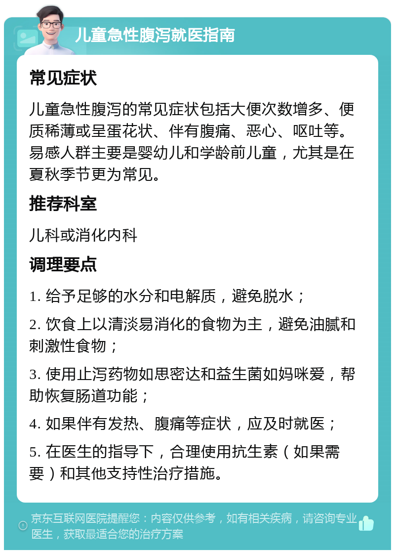 儿童急性腹泻就医指南 常见症状 儿童急性腹泻的常见症状包括大便次数增多、便质稀薄或呈蛋花状、伴有腹痛、恶心、呕吐等。易感人群主要是婴幼儿和学龄前儿童，尤其是在夏秋季节更为常见。 推荐科室 儿科或消化内科 调理要点 1. 给予足够的水分和电解质，避免脱水； 2. 饮食上以清淡易消化的食物为主，避免油腻和刺激性食物； 3. 使用止泻药物如思密达和益生菌如妈咪爱，帮助恢复肠道功能； 4. 如果伴有发热、腹痛等症状，应及时就医； 5. 在医生的指导下，合理使用抗生素（如果需要）和其他支持性治疗措施。