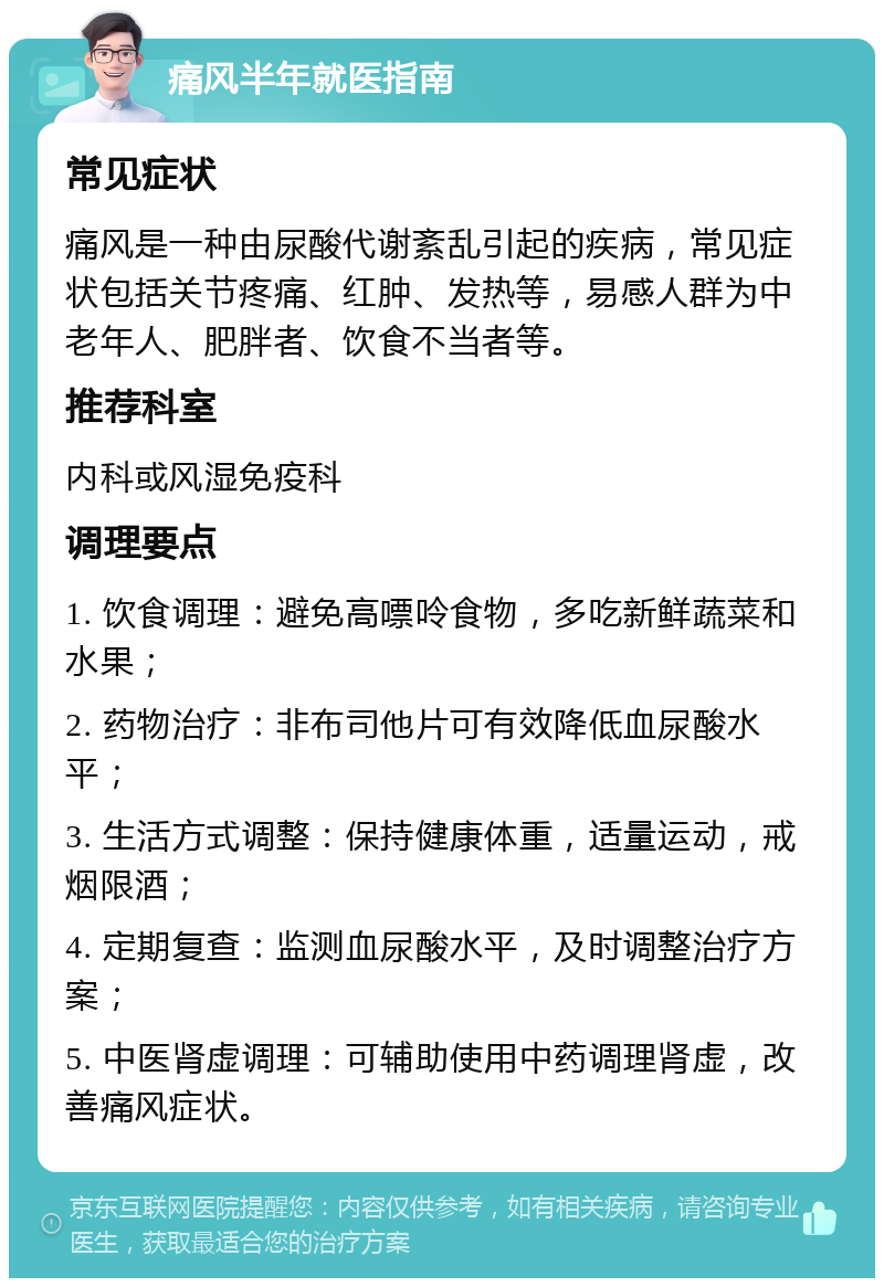 痛风半年就医指南 常见症状 痛风是一种由尿酸代谢紊乱引起的疾病，常见症状包括关节疼痛、红肿、发热等，易感人群为中老年人、肥胖者、饮食不当者等。 推荐科室 内科或风湿免疫科 调理要点 1. 饮食调理：避免高嘌呤食物，多吃新鲜蔬菜和水果； 2. 药物治疗：非布司他片可有效降低血尿酸水平； 3. 生活方式调整：保持健康体重，适量运动，戒烟限酒； 4. 定期复查：监测血尿酸水平，及时调整治疗方案； 5. 中医肾虚调理：可辅助使用中药调理肾虚，改善痛风症状。