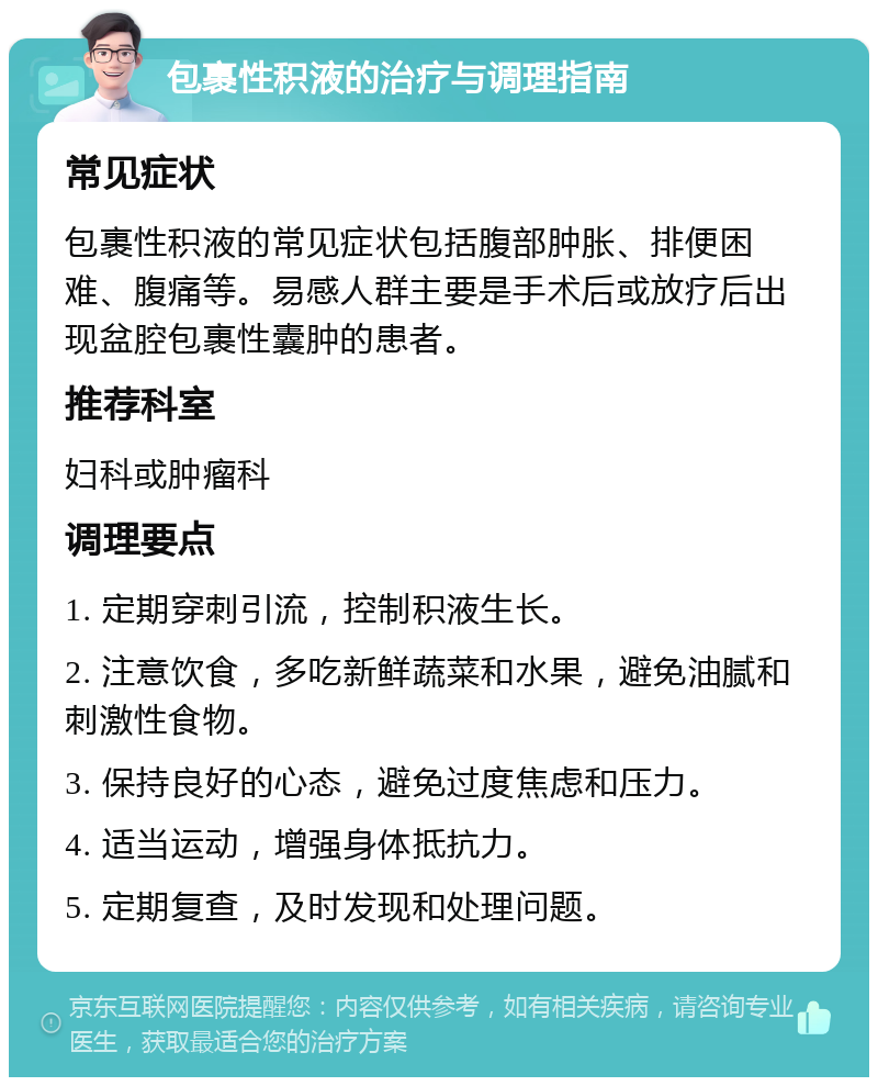 包裹性积液的治疗与调理指南 常见症状 包裹性积液的常见症状包括腹部肿胀、排便困难、腹痛等。易感人群主要是手术后或放疗后出现盆腔包裹性囊肿的患者。 推荐科室 妇科或肿瘤科 调理要点 1. 定期穿刺引流，控制积液生长。 2. 注意饮食，多吃新鲜蔬菜和水果，避免油腻和刺激性食物。 3. 保持良好的心态，避免过度焦虑和压力。 4. 适当运动，增强身体抵抗力。 5. 定期复查，及时发现和处理问题。