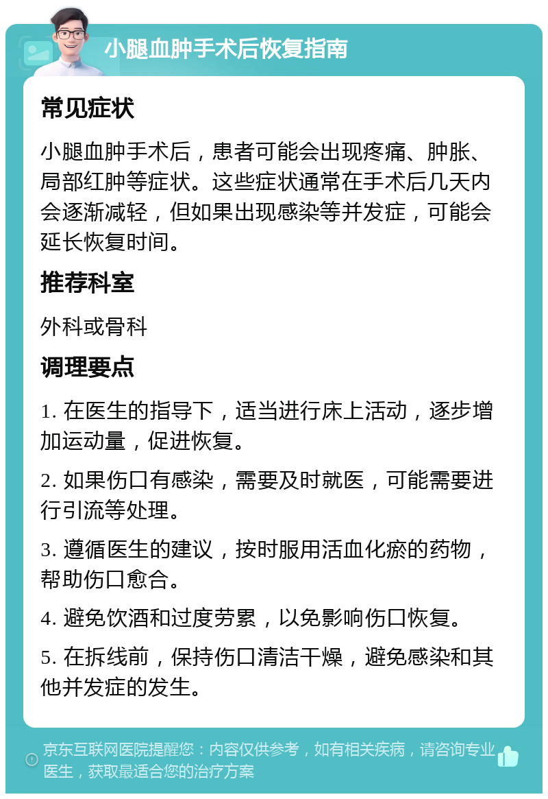 小腿血肿手术后恢复指南 常见症状 小腿血肿手术后，患者可能会出现疼痛、肿胀、局部红肿等症状。这些症状通常在手术后几天内会逐渐减轻，但如果出现感染等并发症，可能会延长恢复时间。 推荐科室 外科或骨科 调理要点 1. 在医生的指导下，适当进行床上活动，逐步增加运动量，促进恢复。 2. 如果伤口有感染，需要及时就医，可能需要进行引流等处理。 3. 遵循医生的建议，按时服用活血化瘀的药物，帮助伤口愈合。 4. 避免饮酒和过度劳累，以免影响伤口恢复。 5. 在拆线前，保持伤口清洁干燥，避免感染和其他并发症的发生。