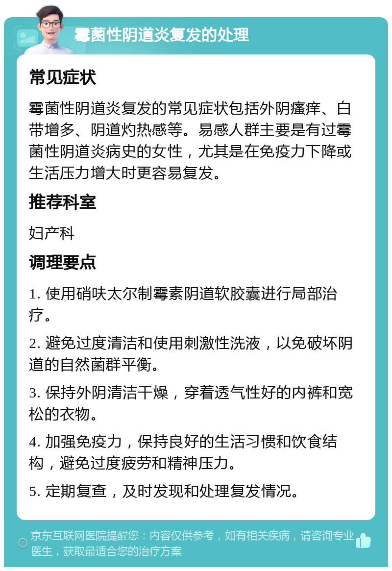 霉菌性阴道炎复发的处理 常见症状 霉菌性阴道炎复发的常见症状包括外阴瘙痒、白带增多、阴道灼热感等。易感人群主要是有过霉菌性阴道炎病史的女性，尤其是在免疫力下降或生活压力增大时更容易复发。 推荐科室 妇产科 调理要点 1. 使用硝呋太尔制霉素阴道软胶囊进行局部治疗。 2. 避免过度清洁和使用刺激性洗液，以免破坏阴道的自然菌群平衡。 3. 保持外阴清洁干燥，穿着透气性好的内裤和宽松的衣物。 4. 加强免疫力，保持良好的生活习惯和饮食结构，避免过度疲劳和精神压力。 5. 定期复查，及时发现和处理复发情况。