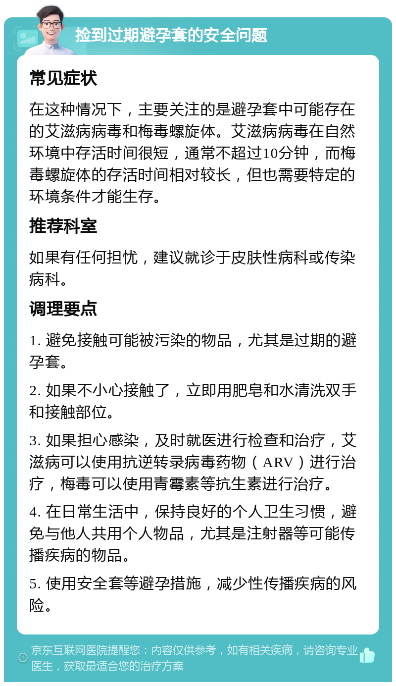 捡到过期避孕套的安全问题 常见症状 在这种情况下，主要关注的是避孕套中可能存在的艾滋病病毒和梅毒螺旋体。艾滋病病毒在自然环境中存活时间很短，通常不超过10分钟，而梅毒螺旋体的存活时间相对较长，但也需要特定的环境条件才能生存。 推荐科室 如果有任何担忧，建议就诊于皮肤性病科或传染病科。 调理要点 1. 避免接触可能被污染的物品，尤其是过期的避孕套。 2. 如果不小心接触了，立即用肥皂和水清洗双手和接触部位。 3. 如果担心感染，及时就医进行检查和治疗，艾滋病可以使用抗逆转录病毒药物（ARV）进行治疗，梅毒可以使用青霉素等抗生素进行治疗。 4. 在日常生活中，保持良好的个人卫生习惯，避免与他人共用个人物品，尤其是注射器等可能传播疾病的物品。 5. 使用安全套等避孕措施，减少性传播疾病的风险。