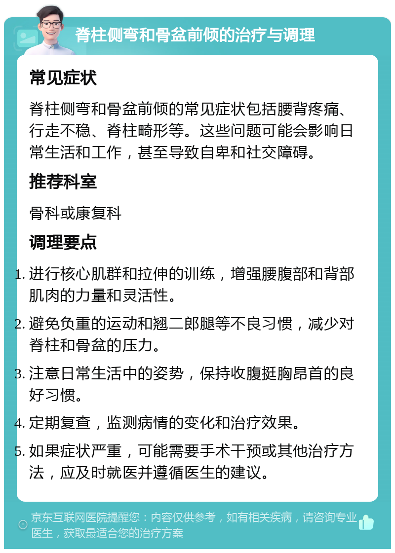 脊柱侧弯和骨盆前倾的治疗与调理 常见症状 脊柱侧弯和骨盆前倾的常见症状包括腰背疼痛、行走不稳、脊柱畸形等。这些问题可能会影响日常生活和工作，甚至导致自卑和社交障碍。 推荐科室 骨科或康复科 调理要点 进行核心肌群和拉伸的训练，增强腰腹部和背部肌肉的力量和灵活性。 避免负重的运动和翘二郎腿等不良习惯，减少对脊柱和骨盆的压力。 注意日常生活中的姿势，保持收腹挺胸昂首的良好习惯。 定期复查，监测病情的变化和治疗效果。 如果症状严重，可能需要手术干预或其他治疗方法，应及时就医并遵循医生的建议。