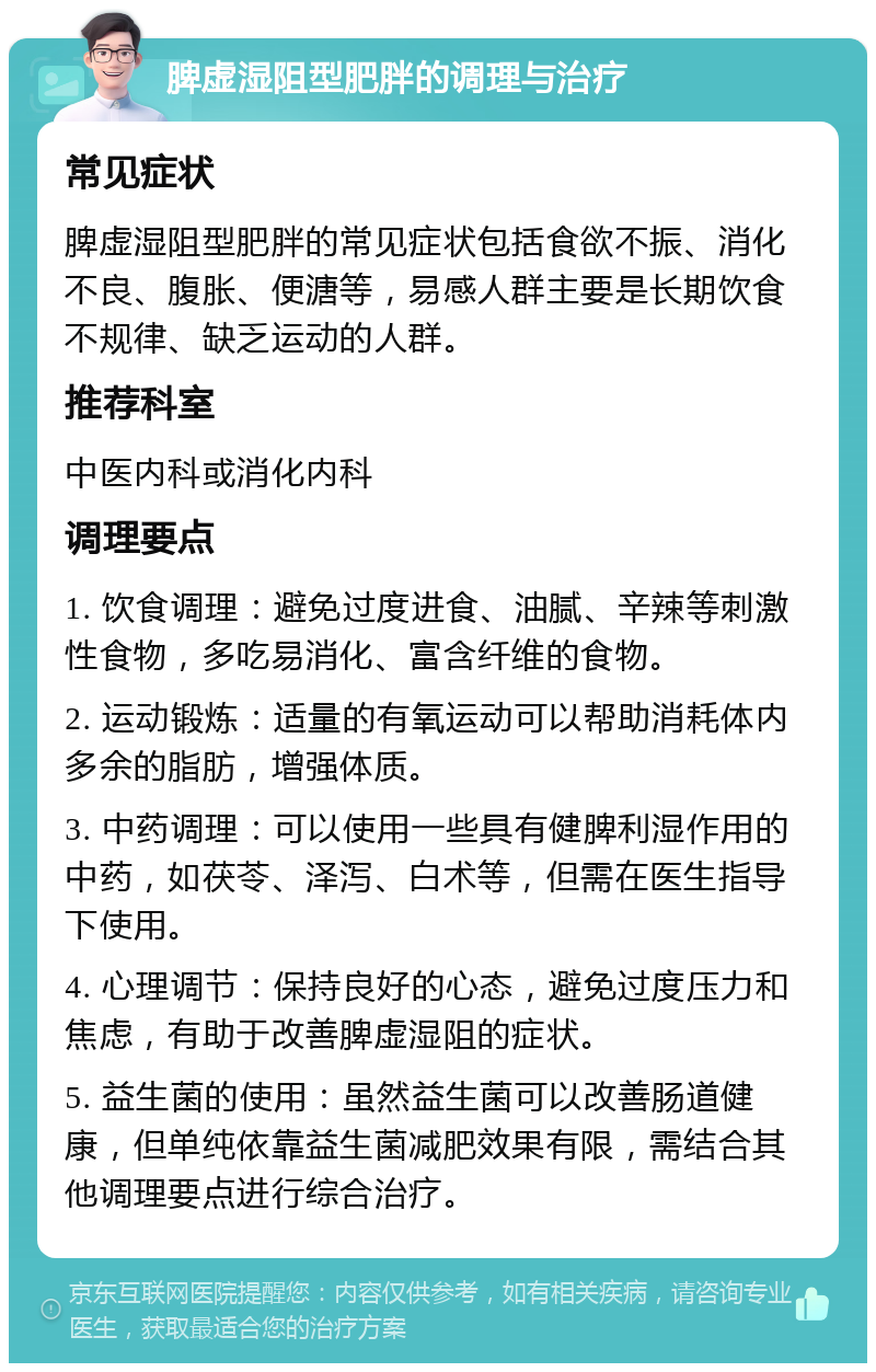 脾虚湿阻型肥胖的调理与治疗 常见症状 脾虚湿阻型肥胖的常见症状包括食欲不振、消化不良、腹胀、便溏等，易感人群主要是长期饮食不规律、缺乏运动的人群。 推荐科室 中医内科或消化内科 调理要点 1. 饮食调理：避免过度进食、油腻、辛辣等刺激性食物，多吃易消化、富含纤维的食物。 2. 运动锻炼：适量的有氧运动可以帮助消耗体内多余的脂肪，增强体质。 3. 中药调理：可以使用一些具有健脾利湿作用的中药，如茯苓、泽泻、白术等，但需在医生指导下使用。 4. 心理调节：保持良好的心态，避免过度压力和焦虑，有助于改善脾虚湿阻的症状。 5. 益生菌的使用：虽然益生菌可以改善肠道健康，但单纯依靠益生菌减肥效果有限，需结合其他调理要点进行综合治疗。