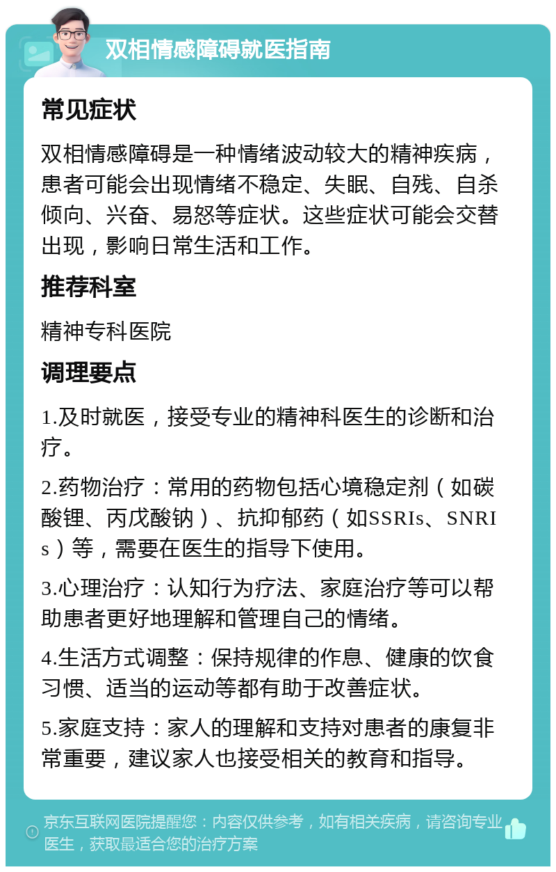 双相情感障碍就医指南 常见症状 双相情感障碍是一种情绪波动较大的精神疾病，患者可能会出现情绪不稳定、失眠、自残、自杀倾向、兴奋、易怒等症状。这些症状可能会交替出现，影响日常生活和工作。 推荐科室 精神专科医院 调理要点 1.及时就医，接受专业的精神科医生的诊断和治疗。 2.药物治疗：常用的药物包括心境稳定剂（如碳酸锂、丙戊酸钠）、抗抑郁药（如SSRIs、SNRIs）等，需要在医生的指导下使用。 3.心理治疗：认知行为疗法、家庭治疗等可以帮助患者更好地理解和管理自己的情绪。 4.生活方式调整：保持规律的作息、健康的饮食习惯、适当的运动等都有助于改善症状。 5.家庭支持：家人的理解和支持对患者的康复非常重要，建议家人也接受相关的教育和指导。