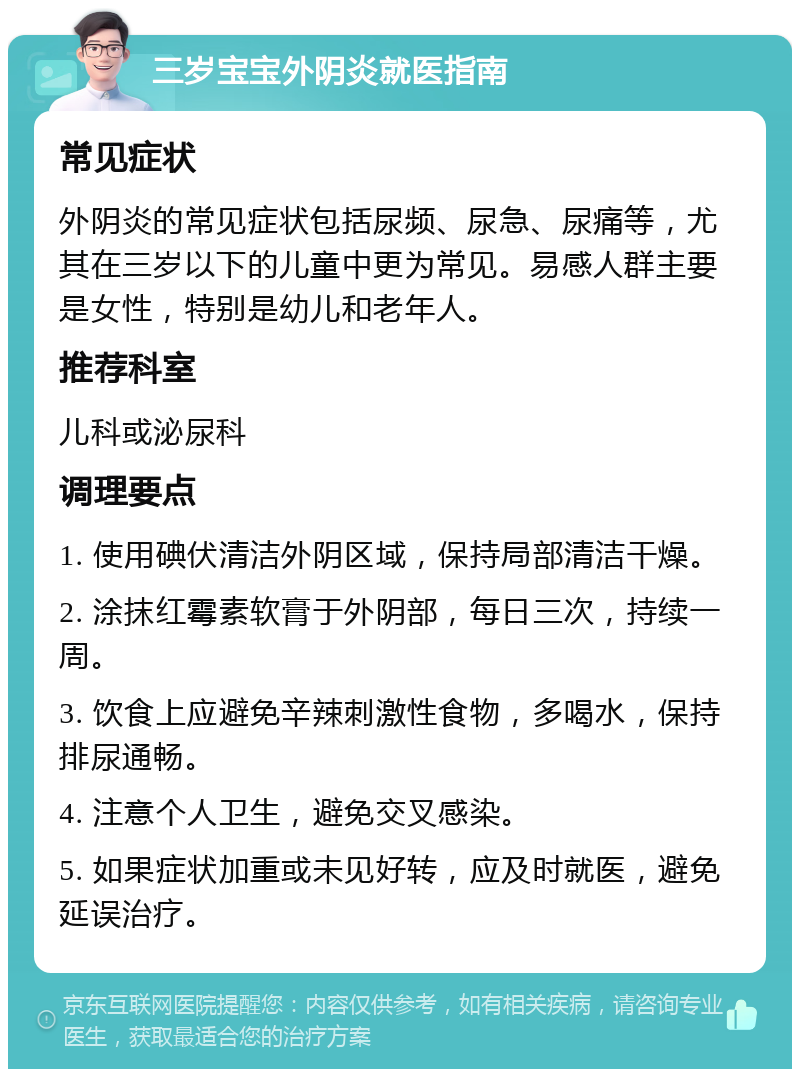 三岁宝宝外阴炎就医指南 常见症状 外阴炎的常见症状包括尿频、尿急、尿痛等，尤其在三岁以下的儿童中更为常见。易感人群主要是女性，特别是幼儿和老年人。 推荐科室 儿科或泌尿科 调理要点 1. 使用碘伏清洁外阴区域，保持局部清洁干燥。 2. 涂抹红霉素软膏于外阴部，每日三次，持续一周。 3. 饮食上应避免辛辣刺激性食物，多喝水，保持排尿通畅。 4. 注意个人卫生，避免交叉感染。 5. 如果症状加重或未见好转，应及时就医，避免延误治疗。