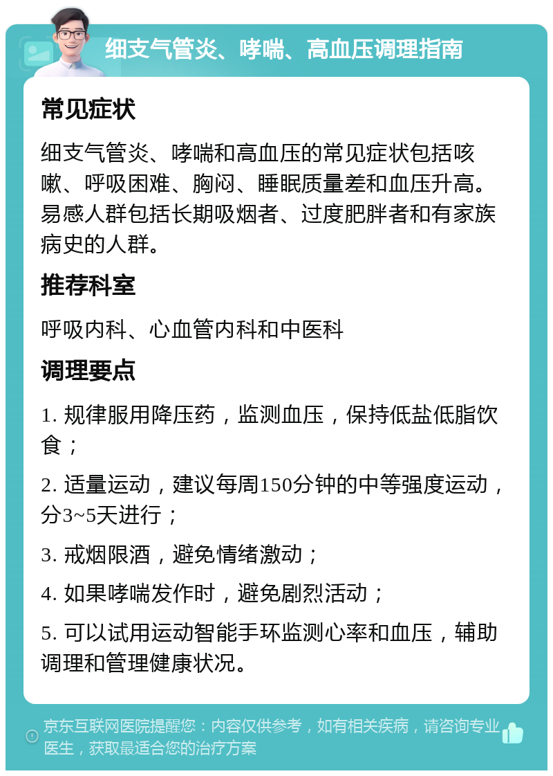 细支气管炎、哮喘、高血压调理指南 常见症状 细支气管炎、哮喘和高血压的常见症状包括咳嗽、呼吸困难、胸闷、睡眠质量差和血压升高。易感人群包括长期吸烟者、过度肥胖者和有家族病史的人群。 推荐科室 呼吸内科、心血管内科和中医科 调理要点 1. 规律服用降压药，监测血压，保持低盐低脂饮食； 2. 适量运动，建议每周150分钟的中等强度运动，分3~5天进行； 3. 戒烟限酒，避免情绪激动； 4. 如果哮喘发作时，避免剧烈活动； 5. 可以试用运动智能手环监测心率和血压，辅助调理和管理健康状况。