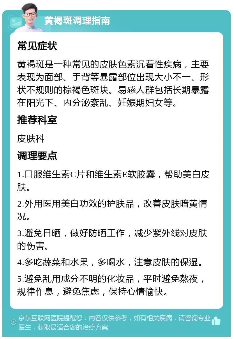 黄褐斑调理指南 常见症状 黄褐斑是一种常见的皮肤色素沉着性疾病，主要表现为面部、手背等暴露部位出现大小不一、形状不规则的棕褐色斑块。易感人群包括长期暴露在阳光下、内分泌紊乱、妊娠期妇女等。 推荐科室 皮肤科 调理要点 1.口服维生素C片和维生素E软胶囊，帮助美白皮肤。 2.外用医用美白功效的护肤品，改善皮肤暗黄情况。 3.避免日晒，做好防晒工作，减少紫外线对皮肤的伤害。 4.多吃蔬菜和水果，多喝水，注意皮肤的保湿。 5.避免乱用成分不明的化妆品，平时避免熬夜，规律作息，避免焦虑，保持心情愉快。