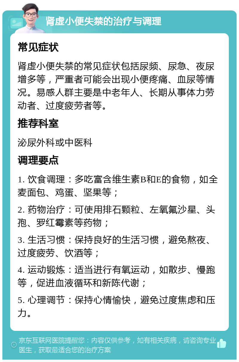 肾虚小便失禁的治疗与调理 常见症状 肾虚小便失禁的常见症状包括尿频、尿急、夜尿增多等，严重者可能会出现小便疼痛、血尿等情况。易感人群主要是中老年人、长期从事体力劳动者、过度疲劳者等。 推荐科室 泌尿外科或中医科 调理要点 1. 饮食调理：多吃富含维生素B和E的食物，如全麦面包、鸡蛋、坚果等； 2. 药物治疗：可使用排石颗粒、左氧氟沙星、头孢、罗红霉素等药物； 3. 生活习惯：保持良好的生活习惯，避免熬夜、过度疲劳、饮酒等； 4. 运动锻炼：适当进行有氧运动，如散步、慢跑等，促进血液循环和新陈代谢； 5. 心理调节：保持心情愉快，避免过度焦虑和压力。