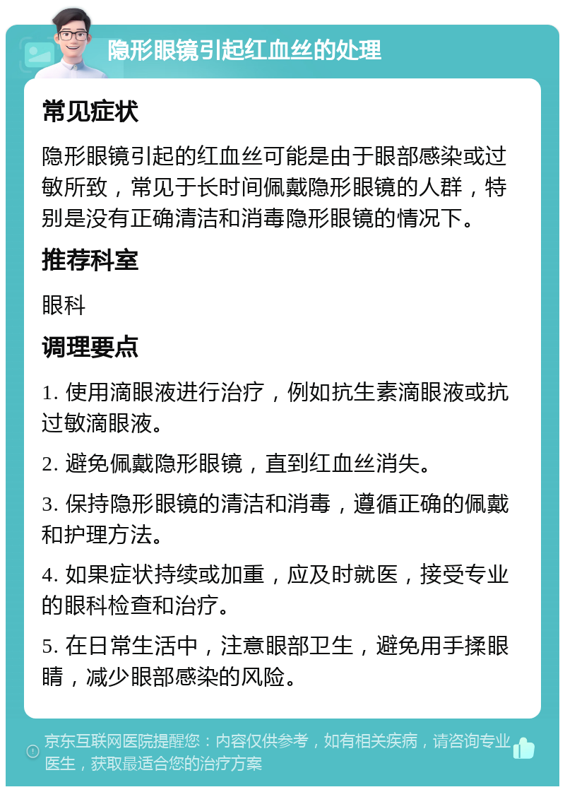 隐形眼镜引起红血丝的处理 常见症状 隐形眼镜引起的红血丝可能是由于眼部感染或过敏所致，常见于长时间佩戴隐形眼镜的人群，特别是没有正确清洁和消毒隐形眼镜的情况下。 推荐科室 眼科 调理要点 1. 使用滴眼液进行治疗，例如抗生素滴眼液或抗过敏滴眼液。 2. 避免佩戴隐形眼镜，直到红血丝消失。 3. 保持隐形眼镜的清洁和消毒，遵循正确的佩戴和护理方法。 4. 如果症状持续或加重，应及时就医，接受专业的眼科检查和治疗。 5. 在日常生活中，注意眼部卫生，避免用手揉眼睛，减少眼部感染的风险。