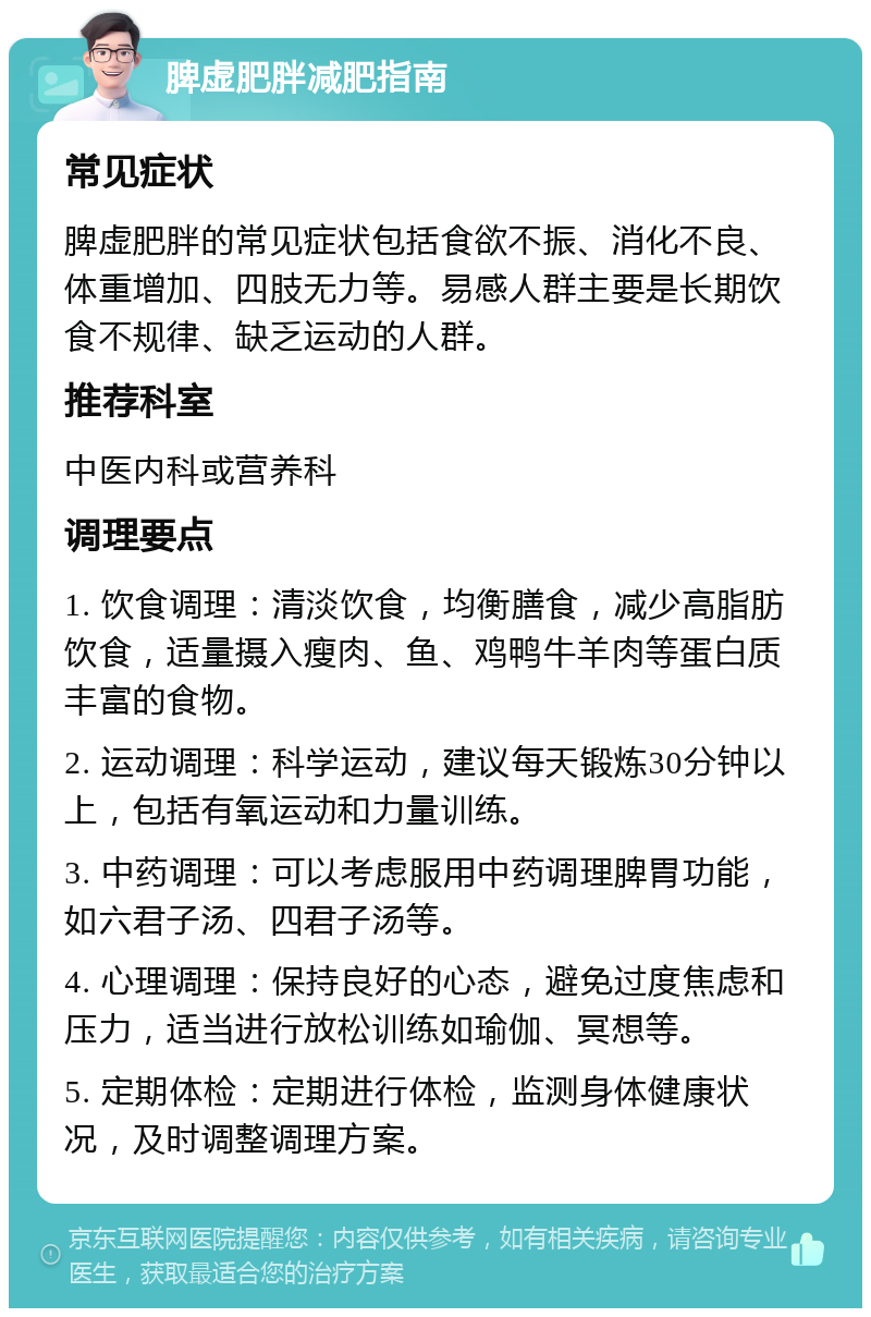 脾虚肥胖减肥指南 常见症状 脾虚肥胖的常见症状包括食欲不振、消化不良、体重增加、四肢无力等。易感人群主要是长期饮食不规律、缺乏运动的人群。 推荐科室 中医内科或营养科 调理要点 1. 饮食调理：清淡饮食，均衡膳食，减少高脂肪饮食，适量摄入瘦肉、鱼、鸡鸭牛羊肉等蛋白质丰富的食物。 2. 运动调理：科学运动，建议每天锻炼30分钟以上，包括有氧运动和力量训练。 3. 中药调理：可以考虑服用中药调理脾胃功能，如六君子汤、四君子汤等。 4. 心理调理：保持良好的心态，避免过度焦虑和压力，适当进行放松训练如瑜伽、冥想等。 5. 定期体检：定期进行体检，监测身体健康状况，及时调整调理方案。