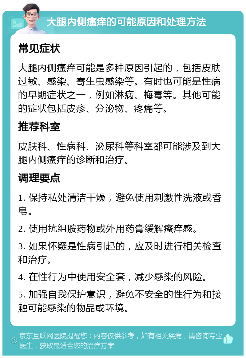 大腿内侧瘙痒的可能原因和处理方法 常见症状 大腿内侧瘙痒可能是多种原因引起的，包括皮肤过敏、感染、寄生虫感染等。有时也可能是性病的早期症状之一，例如淋病、梅毒等。其他可能的症状包括皮疹、分泌物、疼痛等。 推荐科室 皮肤科、性病科、泌尿科等科室都可能涉及到大腿内侧瘙痒的诊断和治疗。 调理要点 1. 保持私处清洁干燥，避免使用刺激性洗液或香皂。 2. 使用抗组胺药物或外用药膏缓解瘙痒感。 3. 如果怀疑是性病引起的，应及时进行相关检查和治疗。 4. 在性行为中使用安全套，减少感染的风险。 5. 加强自我保护意识，避免不安全的性行为和接触可能感染的物品或环境。