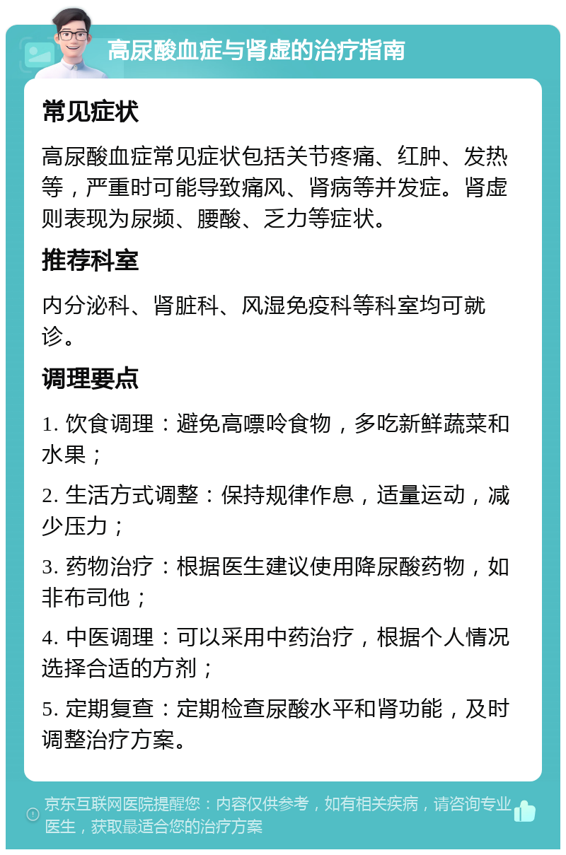 高尿酸血症与肾虚的治疗指南 常见症状 高尿酸血症常见症状包括关节疼痛、红肿、发热等，严重时可能导致痛风、肾病等并发症。肾虚则表现为尿频、腰酸、乏力等症状。 推荐科室 内分泌科、肾脏科、风湿免疫科等科室均可就诊。 调理要点 1. 饮食调理：避免高嘌呤食物，多吃新鲜蔬菜和水果； 2. 生活方式调整：保持规律作息，适量运动，减少压力； 3. 药物治疗：根据医生建议使用降尿酸药物，如非布司他； 4. 中医调理：可以采用中药治疗，根据个人情况选择合适的方剂； 5. 定期复查：定期检查尿酸水平和肾功能，及时调整治疗方案。