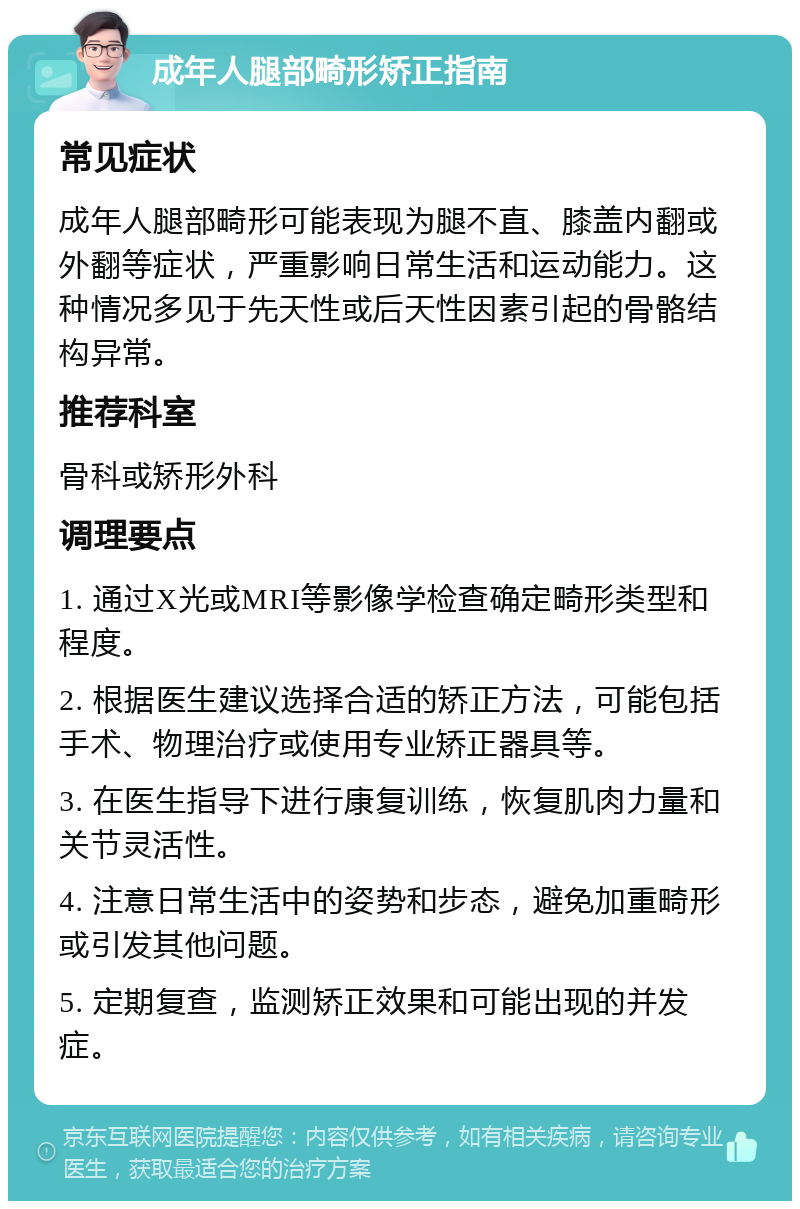 成年人腿部畸形矫正指南 常见症状 成年人腿部畸形可能表现为腿不直、膝盖内翻或外翻等症状，严重影响日常生活和运动能力。这种情况多见于先天性或后天性因素引起的骨骼结构异常。 推荐科室 骨科或矫形外科 调理要点 1. 通过X光或MRI等影像学检查确定畸形类型和程度。 2. 根据医生建议选择合适的矫正方法，可能包括手术、物理治疗或使用专业矫正器具等。 3. 在医生指导下进行康复训练，恢复肌肉力量和关节灵活性。 4. 注意日常生活中的姿势和步态，避免加重畸形或引发其他问题。 5. 定期复查，监测矫正效果和可能出现的并发症。