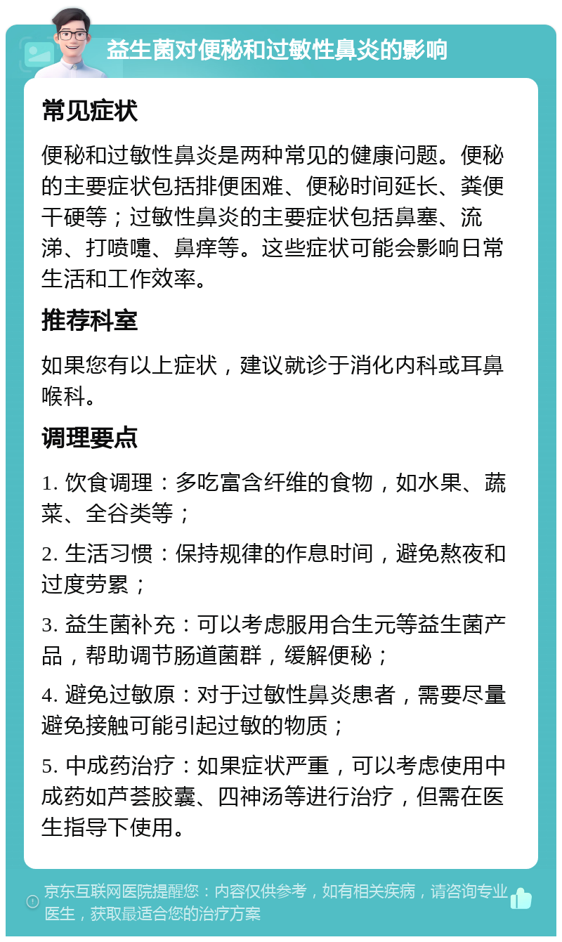 益生菌对便秘和过敏性鼻炎的影响 常见症状 便秘和过敏性鼻炎是两种常见的健康问题。便秘的主要症状包括排便困难、便秘时间延长、粪便干硬等；过敏性鼻炎的主要症状包括鼻塞、流涕、打喷嚏、鼻痒等。这些症状可能会影响日常生活和工作效率。 推荐科室 如果您有以上症状，建议就诊于消化内科或耳鼻喉科。 调理要点 1. 饮食调理：多吃富含纤维的食物，如水果、蔬菜、全谷类等； 2. 生活习惯：保持规律的作息时间，避免熬夜和过度劳累； 3. 益生菌补充：可以考虑服用合生元等益生菌产品，帮助调节肠道菌群，缓解便秘； 4. 避免过敏原：对于过敏性鼻炎患者，需要尽量避免接触可能引起过敏的物质； 5. 中成药治疗：如果症状严重，可以考虑使用中成药如芦荟胶囊、四神汤等进行治疗，但需在医生指导下使用。