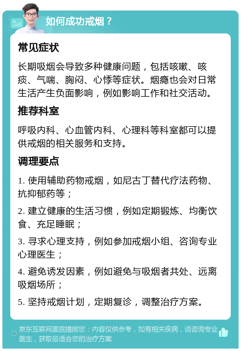 如何成功戒烟？ 常见症状 长期吸烟会导致多种健康问题，包括咳嗽、咳痰、气喘、胸闷、心悸等症状。烟瘾也会对日常生活产生负面影响，例如影响工作和社交活动。 推荐科室 呼吸内科、心血管内科、心理科等科室都可以提供戒烟的相关服务和支持。 调理要点 1. 使用辅助药物戒烟，如尼古丁替代疗法药物、抗抑郁药等； 2. 建立健康的生活习惯，例如定期锻炼、均衡饮食、充足睡眠； 3. 寻求心理支持，例如参加戒烟小组、咨询专业心理医生； 4. 避免诱发因素，例如避免与吸烟者共处、远离吸烟场所； 5. 坚持戒烟计划，定期复诊，调整治疗方案。