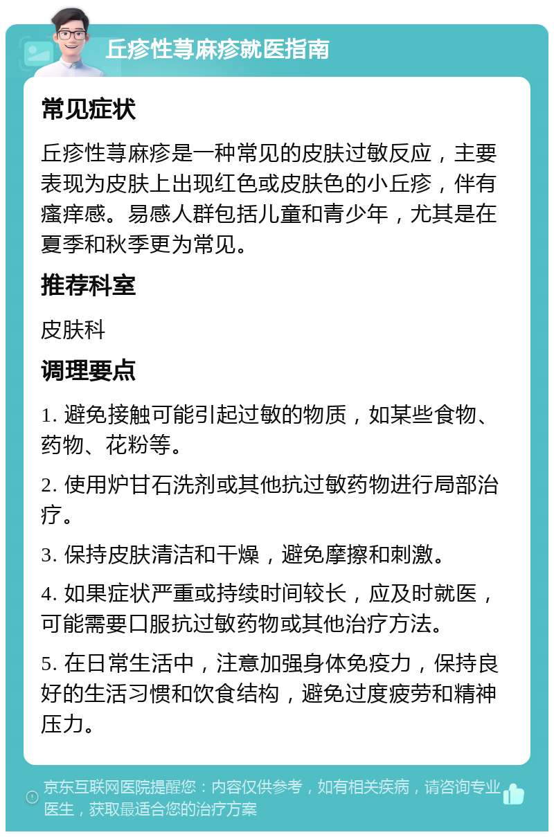 丘疹性荨麻疹就医指南 常见症状 丘疹性荨麻疹是一种常见的皮肤过敏反应，主要表现为皮肤上出现红色或皮肤色的小丘疹，伴有瘙痒感。易感人群包括儿童和青少年，尤其是在夏季和秋季更为常见。 推荐科室 皮肤科 调理要点 1. 避免接触可能引起过敏的物质，如某些食物、药物、花粉等。 2. 使用炉甘石洗剂或其他抗过敏药物进行局部治疗。 3. 保持皮肤清洁和干燥，避免摩擦和刺激。 4. 如果症状严重或持续时间较长，应及时就医，可能需要口服抗过敏药物或其他治疗方法。 5. 在日常生活中，注意加强身体免疫力，保持良好的生活习惯和饮食结构，避免过度疲劳和精神压力。