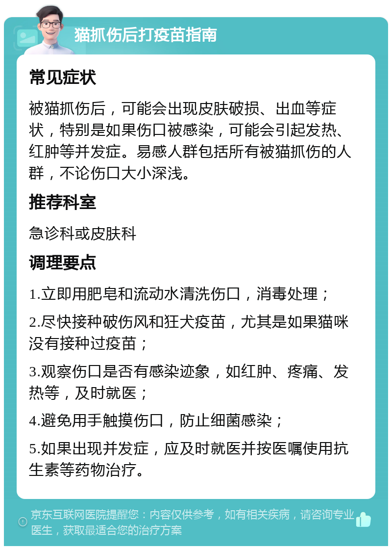 猫抓伤后打疫苗指南 常见症状 被猫抓伤后，可能会出现皮肤破损、出血等症状，特别是如果伤口被感染，可能会引起发热、红肿等并发症。易感人群包括所有被猫抓伤的人群，不论伤口大小深浅。 推荐科室 急诊科或皮肤科 调理要点 1.立即用肥皂和流动水清洗伤口，消毒处理； 2.尽快接种破伤风和狂犬疫苗，尤其是如果猫咪没有接种过疫苗； 3.观察伤口是否有感染迹象，如红肿、疼痛、发热等，及时就医； 4.避免用手触摸伤口，防止细菌感染； 5.如果出现并发症，应及时就医并按医嘱使用抗生素等药物治疗。