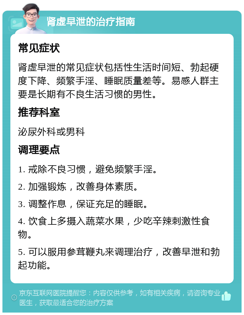 肾虚早泄的治疗指南 常见症状 肾虚早泄的常见症状包括性生活时间短、勃起硬度下降、频繁手淫、睡眠质量差等。易感人群主要是长期有不良生活习惯的男性。 推荐科室 泌尿外科或男科 调理要点 1. 戒除不良习惯，避免频繁手淫。 2. 加强锻炼，改善身体素质。 3. 调整作息，保证充足的睡眠。 4. 饮食上多摄入蔬菜水果，少吃辛辣刺激性食物。 5. 可以服用参茸鞭丸来调理治疗，改善早泄和勃起功能。