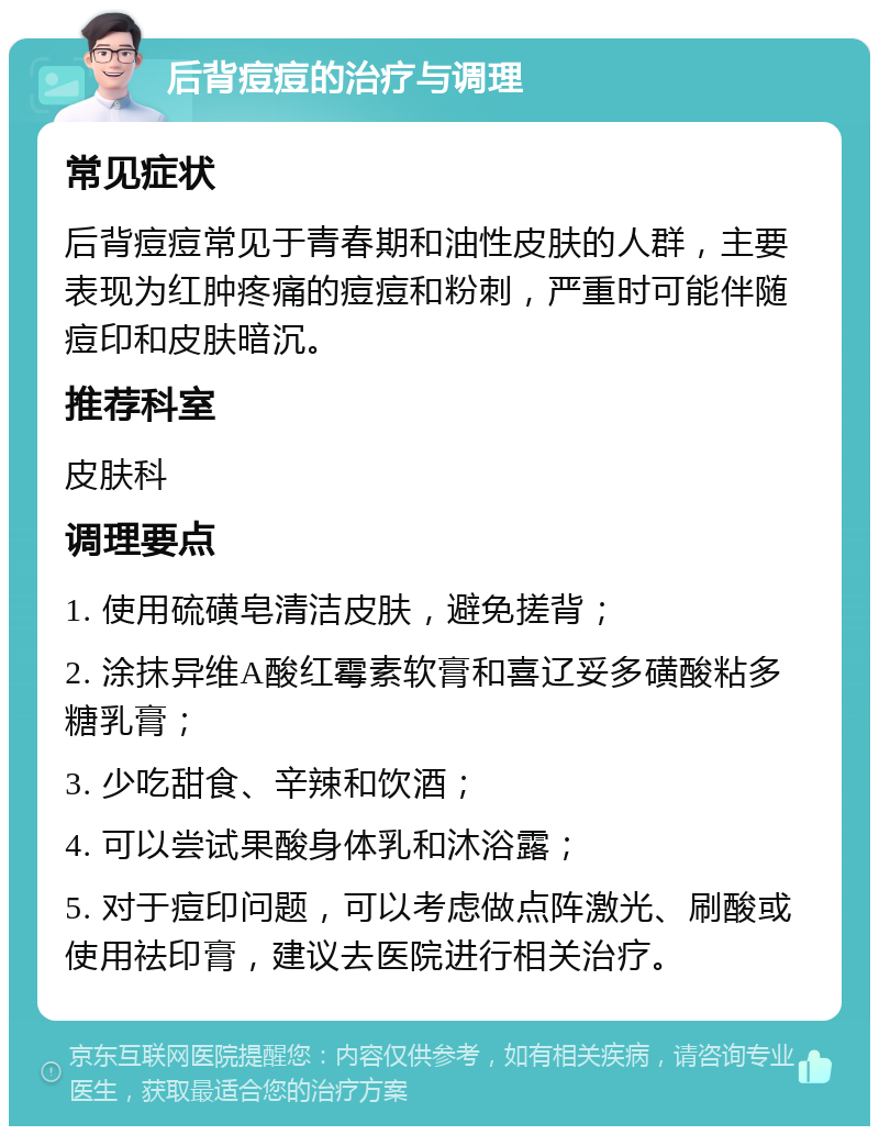 后背痘痘的治疗与调理 常见症状 后背痘痘常见于青春期和油性皮肤的人群，主要表现为红肿疼痛的痘痘和粉刺，严重时可能伴随痘印和皮肤暗沉。 推荐科室 皮肤科 调理要点 1. 使用硫磺皂清洁皮肤，避免搓背； 2. 涂抹异维A酸红霉素软膏和喜辽妥多磺酸粘多糖乳膏； 3. 少吃甜食、辛辣和饮酒； 4. 可以尝试果酸身体乳和沐浴露； 5. 对于痘印问题，可以考虑做点阵激光、刷酸或使用祛印膏，建议去医院进行相关治疗。