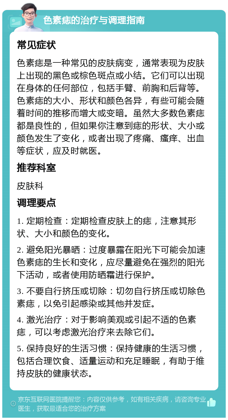 色素痣的治疗与调理指南 常见症状 色素痣是一种常见的皮肤病变，通常表现为皮肤上出现的黑色或棕色斑点或小结。它们可以出现在身体的任何部位，包括手臂、前胸和后背等。色素痣的大小、形状和颜色各异，有些可能会随着时间的推移而增大或变暗。虽然大多数色素痣都是良性的，但如果你注意到痣的形状、大小或颜色发生了变化，或者出现了疼痛、瘙痒、出血等症状，应及时就医。 推荐科室 皮肤科 调理要点 1. 定期检查：定期检查皮肤上的痣，注意其形状、大小和颜色的变化。 2. 避免阳光暴晒：过度暴露在阳光下可能会加速色素痣的生长和变化，应尽量避免在强烈的阳光下活动，或者使用防晒霜进行保护。 3. 不要自行挤压或切除：切勿自行挤压或切除色素痣，以免引起感染或其他并发症。 4. 激光治疗：对于影响美观或引起不适的色素痣，可以考虑激光治疗来去除它们。 5. 保持良好的生活习惯：保持健康的生活习惯，包括合理饮食、适量运动和充足睡眠，有助于维持皮肤的健康状态。