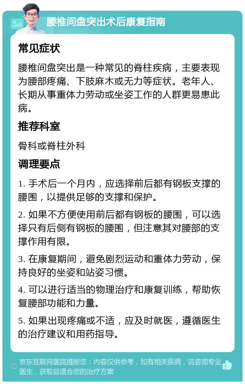 腰椎间盘突出术后康复指南 常见症状 腰椎间盘突出是一种常见的脊柱疾病，主要表现为腰部疼痛、下肢麻木或无力等症状。老年人、长期从事重体力劳动或坐姿工作的人群更易患此病。 推荐科室 骨科或脊柱外科 调理要点 1. 手术后一个月内，应选择前后都有钢板支撑的腰围，以提供足够的支撑和保护。 2. 如果不方便使用前后都有钢板的腰围，可以选择只有后侧有钢板的腰围，但注意其对腰部的支撑作用有限。 3. 在康复期间，避免剧烈运动和重体力劳动，保持良好的坐姿和站姿习惯。 4. 可以进行适当的物理治疗和康复训练，帮助恢复腰部功能和力量。 5. 如果出现疼痛或不适，应及时就医，遵循医生的治疗建议和用药指导。