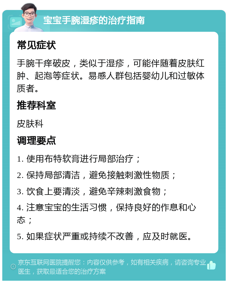 宝宝手腕湿疹的治疗指南 常见症状 手腕干痒破皮，类似于湿疹，可能伴随着皮肤红肿、起泡等症状。易感人群包括婴幼儿和过敏体质者。 推荐科室 皮肤科 调理要点 1. 使用布特软膏进行局部治疗； 2. 保持局部清洁，避免接触刺激性物质； 3. 饮食上要清淡，避免辛辣刺激食物； 4. 注意宝宝的生活习惯，保持良好的作息和心态； 5. 如果症状严重或持续不改善，应及时就医。