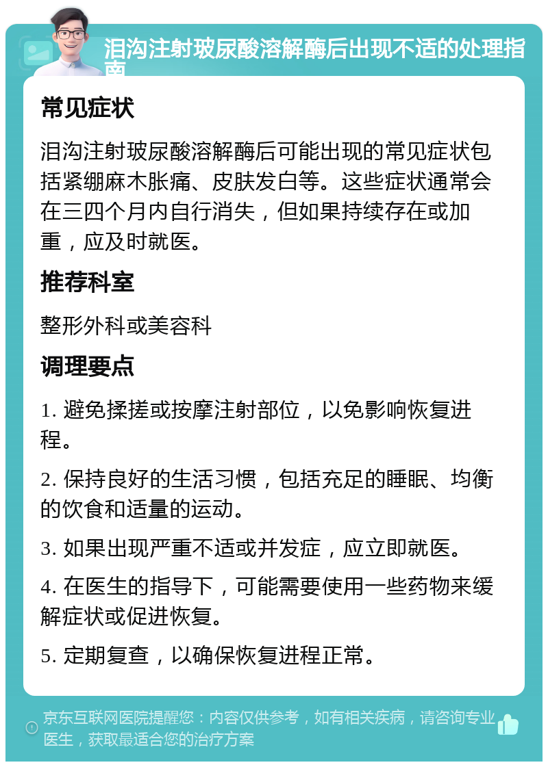 泪沟注射玻尿酸溶解酶后出现不适的处理指南 常见症状 泪沟注射玻尿酸溶解酶后可能出现的常见症状包括紧绷麻木胀痛、皮肤发白等。这些症状通常会在三四个月内自行消失，但如果持续存在或加重，应及时就医。 推荐科室 整形外科或美容科 调理要点 1. 避免揉搓或按摩注射部位，以免影响恢复进程。 2. 保持良好的生活习惯，包括充足的睡眠、均衡的饮食和适量的运动。 3. 如果出现严重不适或并发症，应立即就医。 4. 在医生的指导下，可能需要使用一些药物来缓解症状或促进恢复。 5. 定期复查，以确保恢复进程正常。