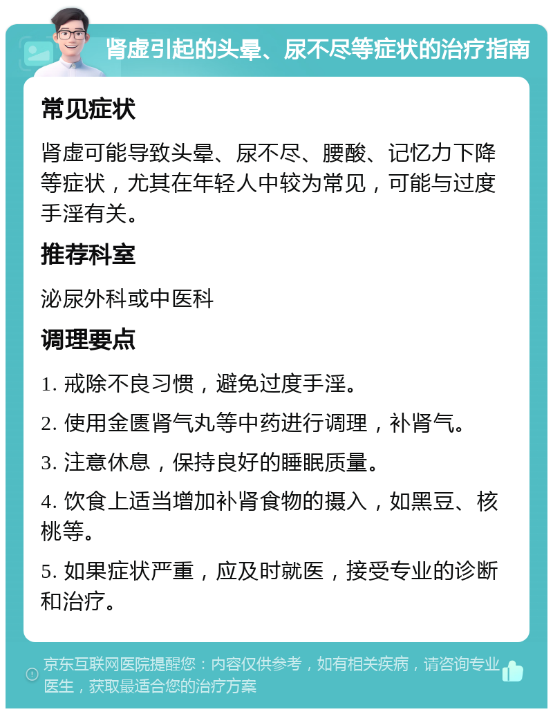 肾虚引起的头晕、尿不尽等症状的治疗指南 常见症状 肾虚可能导致头晕、尿不尽、腰酸、记忆力下降等症状，尤其在年轻人中较为常见，可能与过度手淫有关。 推荐科室 泌尿外科或中医科 调理要点 1. 戒除不良习惯，避免过度手淫。 2. 使用金匮肾气丸等中药进行调理，补肾气。 3. 注意休息，保持良好的睡眠质量。 4. 饮食上适当增加补肾食物的摄入，如黑豆、核桃等。 5. 如果症状严重，应及时就医，接受专业的诊断和治疗。