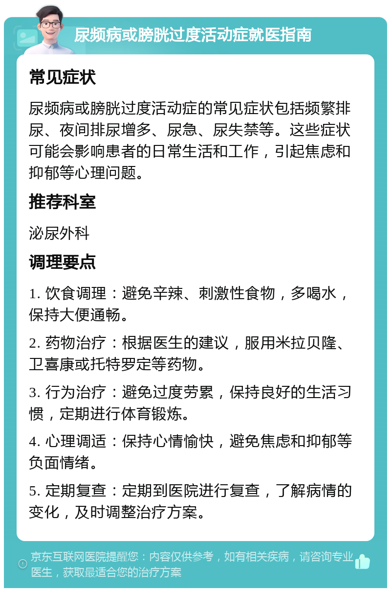 尿频病或膀胱过度活动症就医指南 常见症状 尿频病或膀胱过度活动症的常见症状包括频繁排尿、夜间排尿增多、尿急、尿失禁等。这些症状可能会影响患者的日常生活和工作，引起焦虑和抑郁等心理问题。 推荐科室 泌尿外科 调理要点 1. 饮食调理：避免辛辣、刺激性食物，多喝水，保持大便通畅。 2. 药物治疗：根据医生的建议，服用米拉贝隆、卫喜康或托特罗定等药物。 3. 行为治疗：避免过度劳累，保持良好的生活习惯，定期进行体育锻炼。 4. 心理调适：保持心情愉快，避免焦虑和抑郁等负面情绪。 5. 定期复查：定期到医院进行复查，了解病情的变化，及时调整治疗方案。