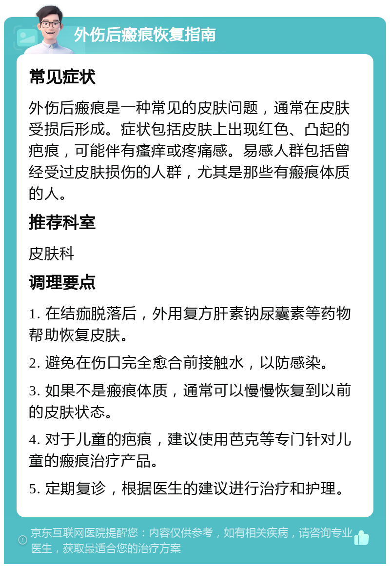 外伤后瘢痕恢复指南 常见症状 外伤后瘢痕是一种常见的皮肤问题，通常在皮肤受损后形成。症状包括皮肤上出现红色、凸起的疤痕，可能伴有瘙痒或疼痛感。易感人群包括曾经受过皮肤损伤的人群，尤其是那些有瘢痕体质的人。 推荐科室 皮肤科 调理要点 1. 在结痂脱落后，外用复方肝素钠尿囊素等药物帮助恢复皮肤。 2. 避免在伤口完全愈合前接触水，以防感染。 3. 如果不是瘢痕体质，通常可以慢慢恢复到以前的皮肤状态。 4. 对于儿童的疤痕，建议使用芭克等专门针对儿童的瘢痕治疗产品。 5. 定期复诊，根据医生的建议进行治疗和护理。