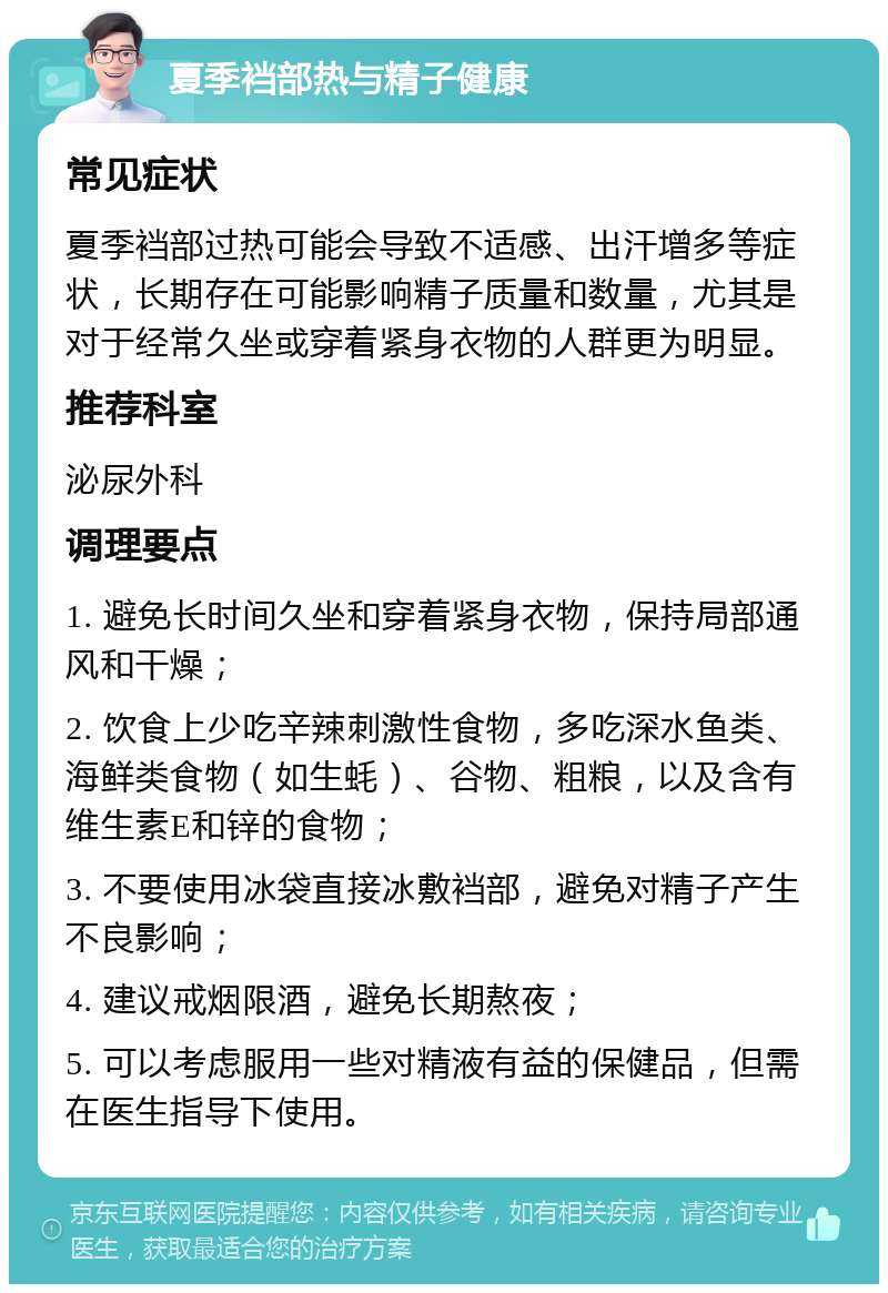 夏季裆部热与精子健康 常见症状 夏季裆部过热可能会导致不适感、出汗增多等症状，长期存在可能影响精子质量和数量，尤其是对于经常久坐或穿着紧身衣物的人群更为明显。 推荐科室 泌尿外科 调理要点 1. 避免长时间久坐和穿着紧身衣物，保持局部通风和干燥； 2. 饮食上少吃辛辣刺激性食物，多吃深水鱼类、海鲜类食物（如生蚝）、谷物、粗粮，以及含有维生素E和锌的食物； 3. 不要使用冰袋直接冰敷裆部，避免对精子产生不良影响； 4. 建议戒烟限酒，避免长期熬夜； 5. 可以考虑服用一些对精液有益的保健品，但需在医生指导下使用。