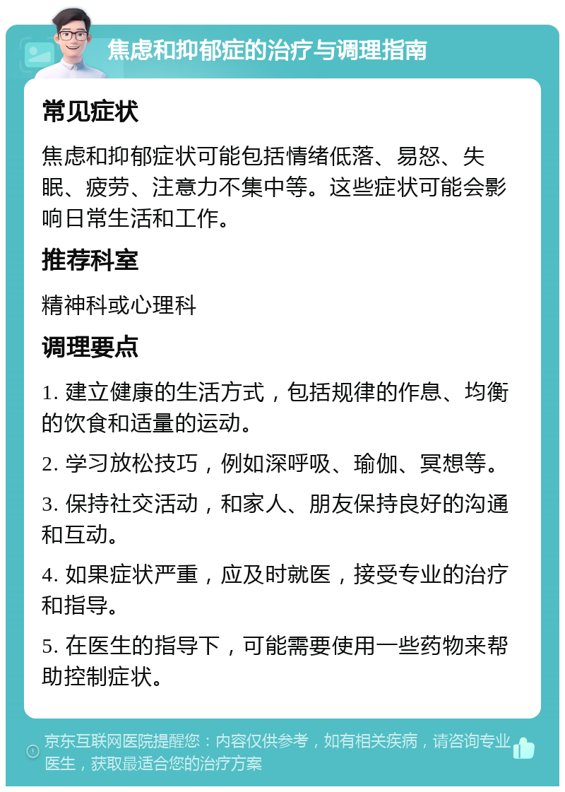 焦虑和抑郁症的治疗与调理指南 常见症状 焦虑和抑郁症状可能包括情绪低落、易怒、失眠、疲劳、注意力不集中等。这些症状可能会影响日常生活和工作。 推荐科室 精神科或心理科 调理要点 1. 建立健康的生活方式，包括规律的作息、均衡的饮食和适量的运动。 2. 学习放松技巧，例如深呼吸、瑜伽、冥想等。 3. 保持社交活动，和家人、朋友保持良好的沟通和互动。 4. 如果症状严重，应及时就医，接受专业的治疗和指导。 5. 在医生的指导下，可能需要使用一些药物来帮助控制症状。