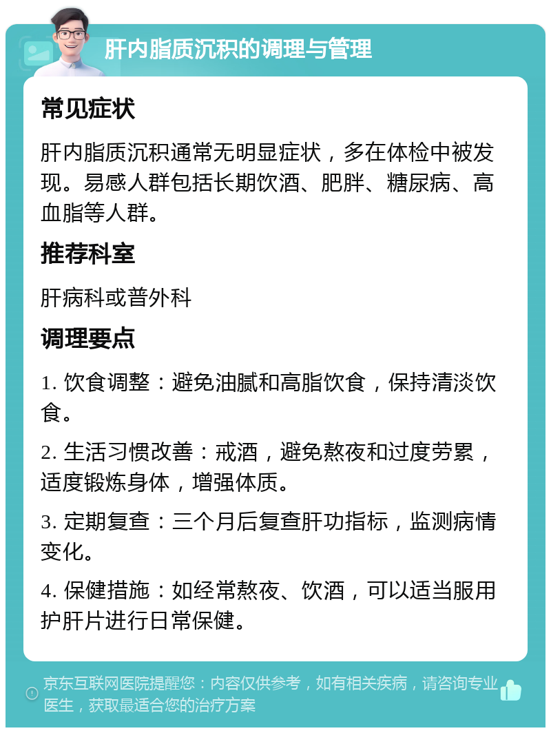 肝内脂质沉积的调理与管理 常见症状 肝内脂质沉积通常无明显症状，多在体检中被发现。易感人群包括长期饮酒、肥胖、糖尿病、高血脂等人群。 推荐科室 肝病科或普外科 调理要点 1. 饮食调整：避免油腻和高脂饮食，保持清淡饮食。 2. 生活习惯改善：戒酒，避免熬夜和过度劳累，适度锻炼身体，增强体质。 3. 定期复查：三个月后复查肝功指标，监测病情变化。 4. 保健措施：如经常熬夜、饮酒，可以适当服用护肝片进行日常保健。