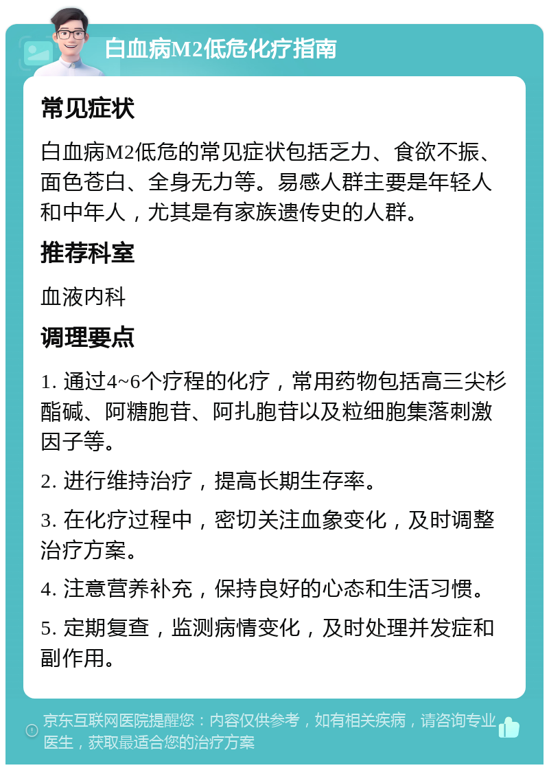 白血病M2低危化疗指南 常见症状 白血病M2低危的常见症状包括乏力、食欲不振、面色苍白、全身无力等。易感人群主要是年轻人和中年人，尤其是有家族遗传史的人群。 推荐科室 血液内科 调理要点 1. 通过4~6个疗程的化疗，常用药物包括高三尖杉酯碱、阿糖胞苷、阿扎胞苷以及粒细胞集落刺激因子等。 2. 进行维持治疗，提高长期生存率。 3. 在化疗过程中，密切关注血象变化，及时调整治疗方案。 4. 注意营养补充，保持良好的心态和生活习惯。 5. 定期复查，监测病情变化，及时处理并发症和副作用。