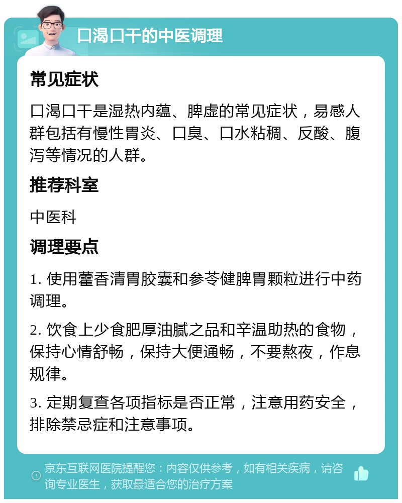 口渴口干的中医调理 常见症状 口渴口干是湿热内蕴、脾虚的常见症状，易感人群包括有慢性胃炎、口臭、口水粘稠、反酸、腹泻等情况的人群。 推荐科室 中医科 调理要点 1. 使用藿香清胃胶囊和参苓健脾胃颗粒进行中药调理。 2. 饮食上少食肥厚油腻之品和辛温助热的食物，保持心情舒畅，保持大便通畅，不要熬夜，作息规律。 3. 定期复查各项指标是否正常，注意用药安全，排除禁忌症和注意事项。